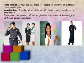 Sense image: I now see an image of people in uniform of different
colours and styles
Imagination: I make vivid pictures of these young people in my
imagination
Phantasm: the product of my imagination is a sense of knowledge of
particular person in uniform.
 