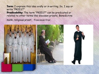 Term: I express this idea orally or in writing. So, I say or
write “PRIEST”
Predicability: The term “PRIEST” can be predicated or
related to other terms like diocesan priests, Benedictine
monk, religious priest, Franciscan friar.
 