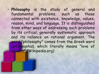 • Philosophy is the study of general and
  fundamental problems, such as those
  connected with existence, knowledge, values,
  reason, mind, and language. It is distinguished
  from other ways of addressing such problems
  by its critical, generally systematic approach
  and its reliance on rational argument. The
  word "philosophy" comes from the Greek word
  (philosophia), which literally means "love of
  wisdom".(Wikipedia.org)
 