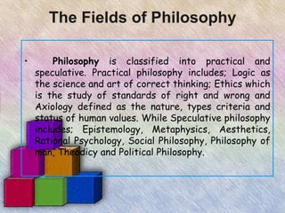 The Fields of Philosophy

•        Philosophy is classified into practical and
    speculative. Practical philosophy includes; Logic as
    the science and art of correct thinking; Ethics which
    is the study of standards of right and wrong and
    Axiology defined as the nature, types criteria and
    status of human values. While Speculative philosophy
    includes; Epistemology, Metaphysics, Aesthetics,
    Rational Psychology, Social Philosophy, Philosophy of
    man, Theodicy and Political Philosophy.
 
