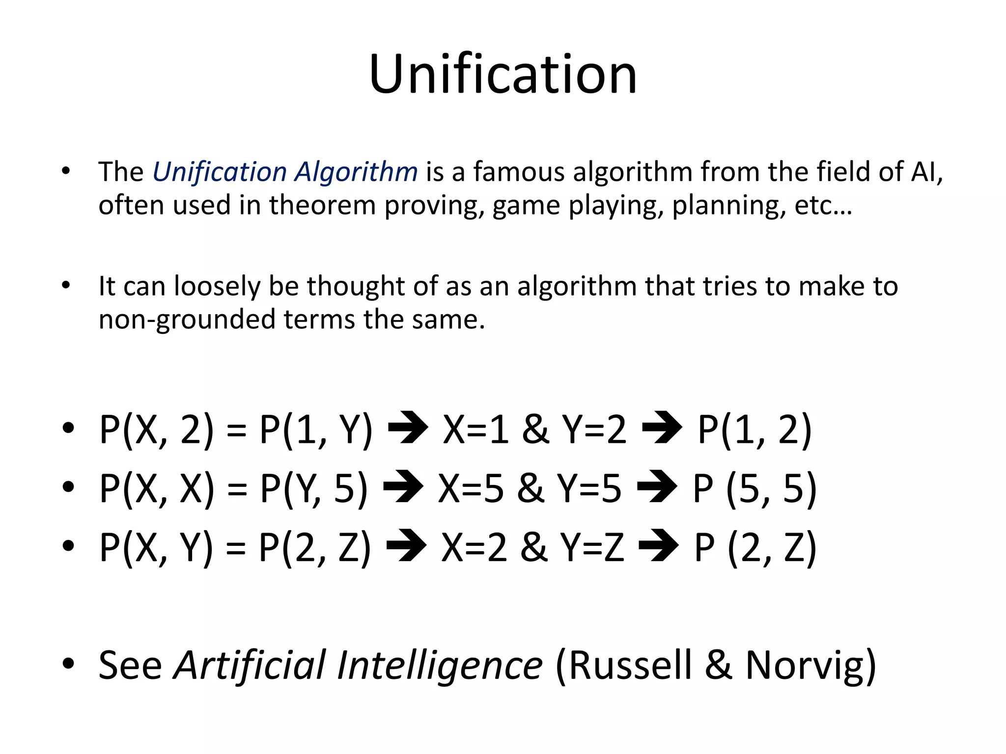 Unification • The Unification Algorithm is a famous algorithm from the field of AI, often used in theorem proving, game playing, planning, etc… • It can loosely be thought of as an algorithm that tries to make to non-grounded terms the same. • P(X, 2) = P(1, Y)  X=1 & Y=2  P(1, 2) • P(X, X) = P(Y, 5)  X=5 & Y=5  P (5, 5) • P(X, Y) = P(2, Z)  X=2 & Y=Z  P (2, Z) • See Artificial Intelligence (Russell & Norvig) 