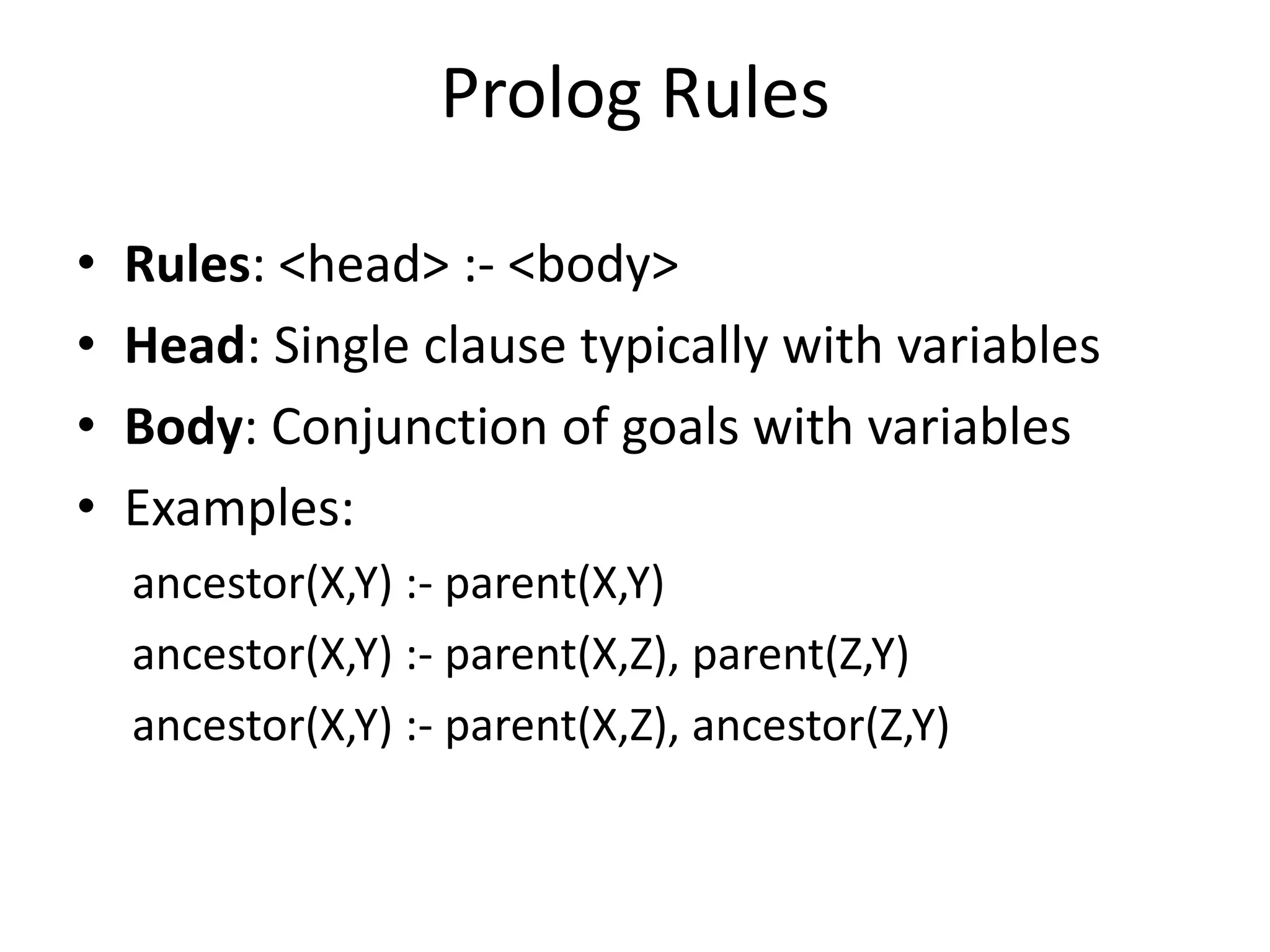 Prolog Rules • Rules: <head> :- <body> • Head: Single clause typically with variables • Body: Conjunction of goals with variables • Examples: ancestor(X,Y) :- parent(X,Y) ancestor(X,Y) :- parent(X,Z), parent(Z,Y) ancestor(X,Y) :- parent(X,Z), ancestor(Z,Y) 