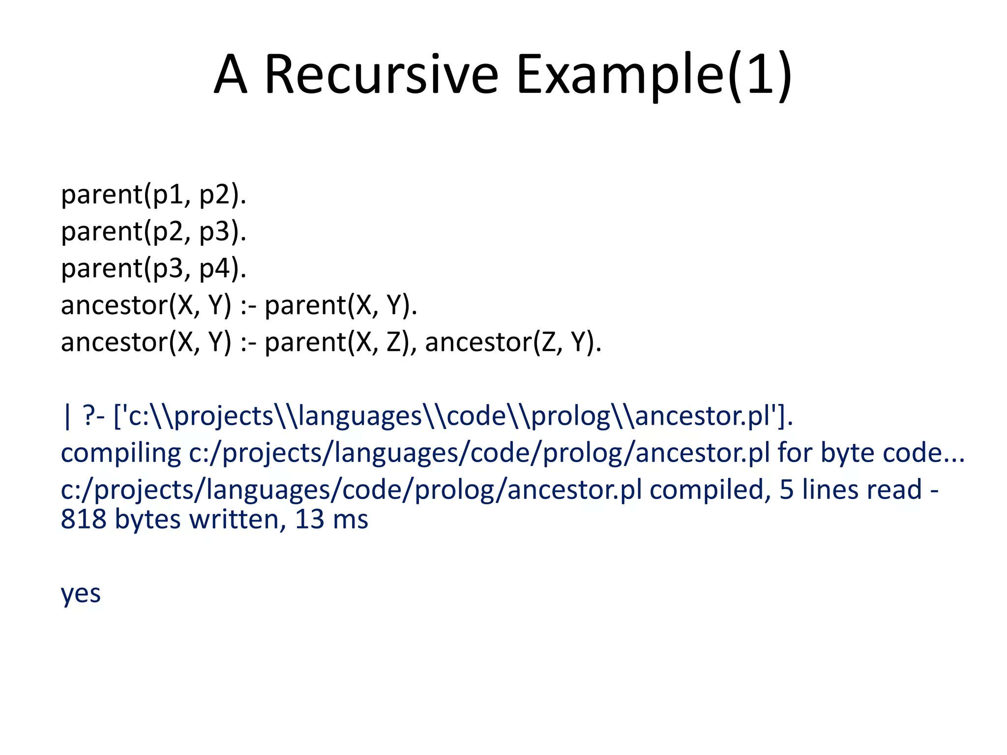 A Recursive Example(1) parent(p1, p2). parent(p2, p3). parent(p3, p4). ancestor(X, Y) :- parent(X, Y). ancestor(X, Y) :- parent(X, Z), ancestor(Z, Y). | ?- ['c:projectslanguagescodeprologancestor.pl']. compiling c:/projects/languages/code/prolog/ancestor.pl for byte code... c:/projects/languages/code/prolog/ancestor.pl compiled, 5 lines read - 818 bytes written, 13 ms yes 