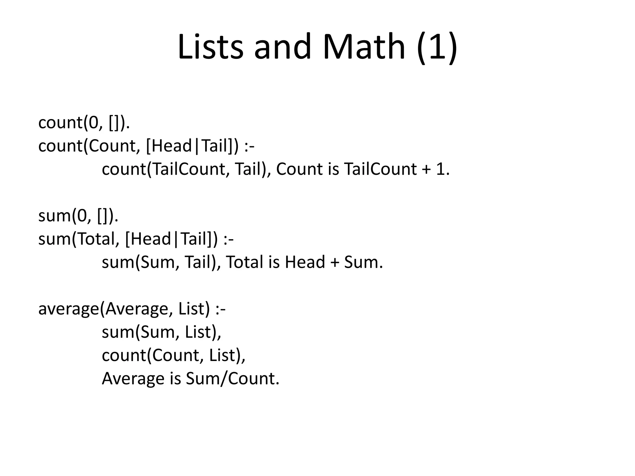 Lists and Math (1) count(0, []). count(Count, [Head|Tail]) :- count(TailCount, Tail), Count is TailCount + 1. sum(0, []). sum(Total, [Head|Tail]) :- sum(Sum, Tail), Total is Head + Sum. average(Average, List) :- sum(Sum, List), count(Count, List), Average is Sum/Count. 