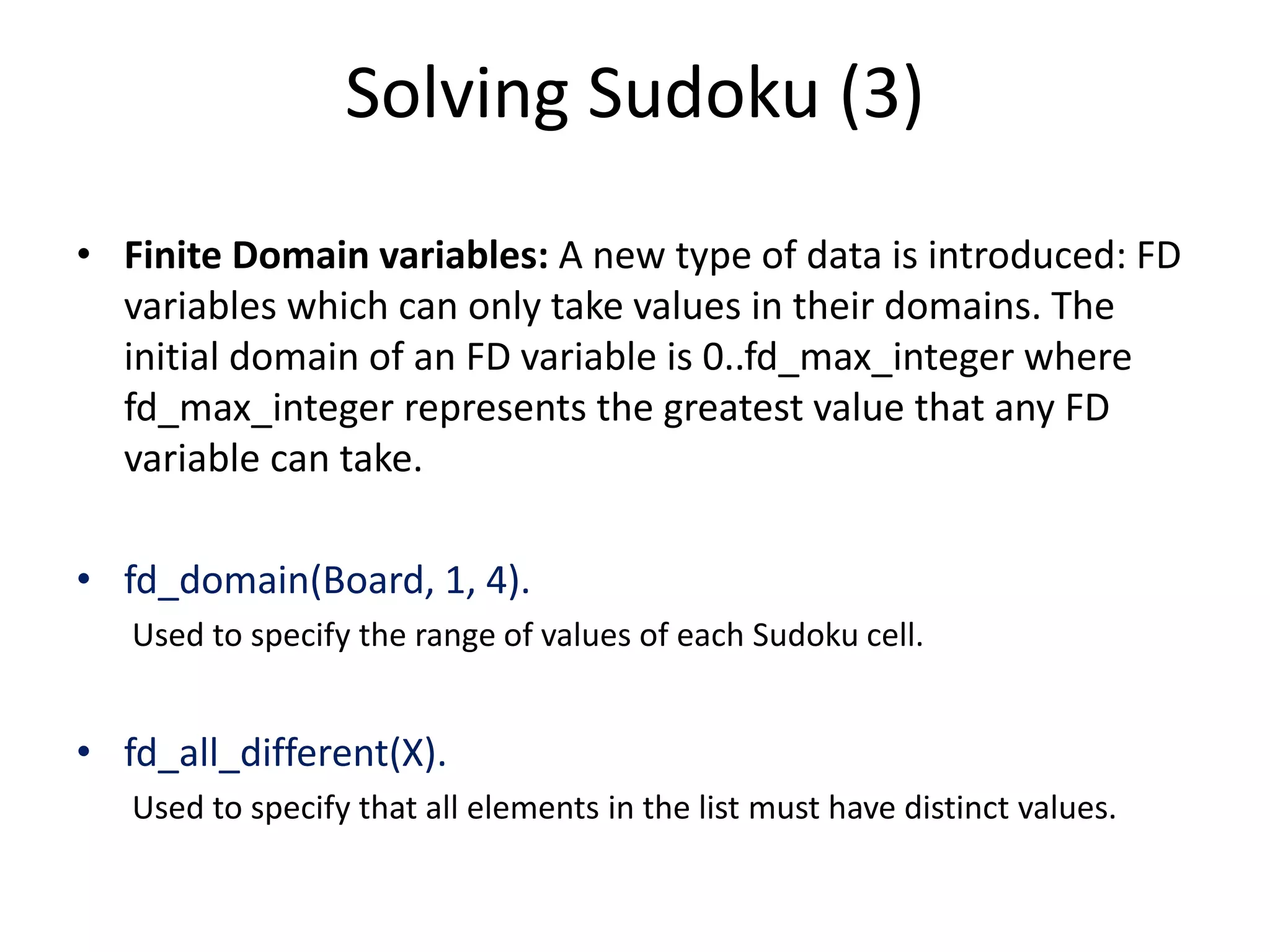 Solving Sudoku (3) • Finite Domain variables: A new type of data is introduced: FD variables which can only take values in their domains. The initial domain of an FD variable is 0..fd_max_integer where fd_max_integer represents the greatest value that any FD variable can take. • fd_domain(Board, 1, 4). Used to specify the range of values of each Sudoku cell. • fd_all_different(X). Used to specify that all elements in the list must have distinct values. 
