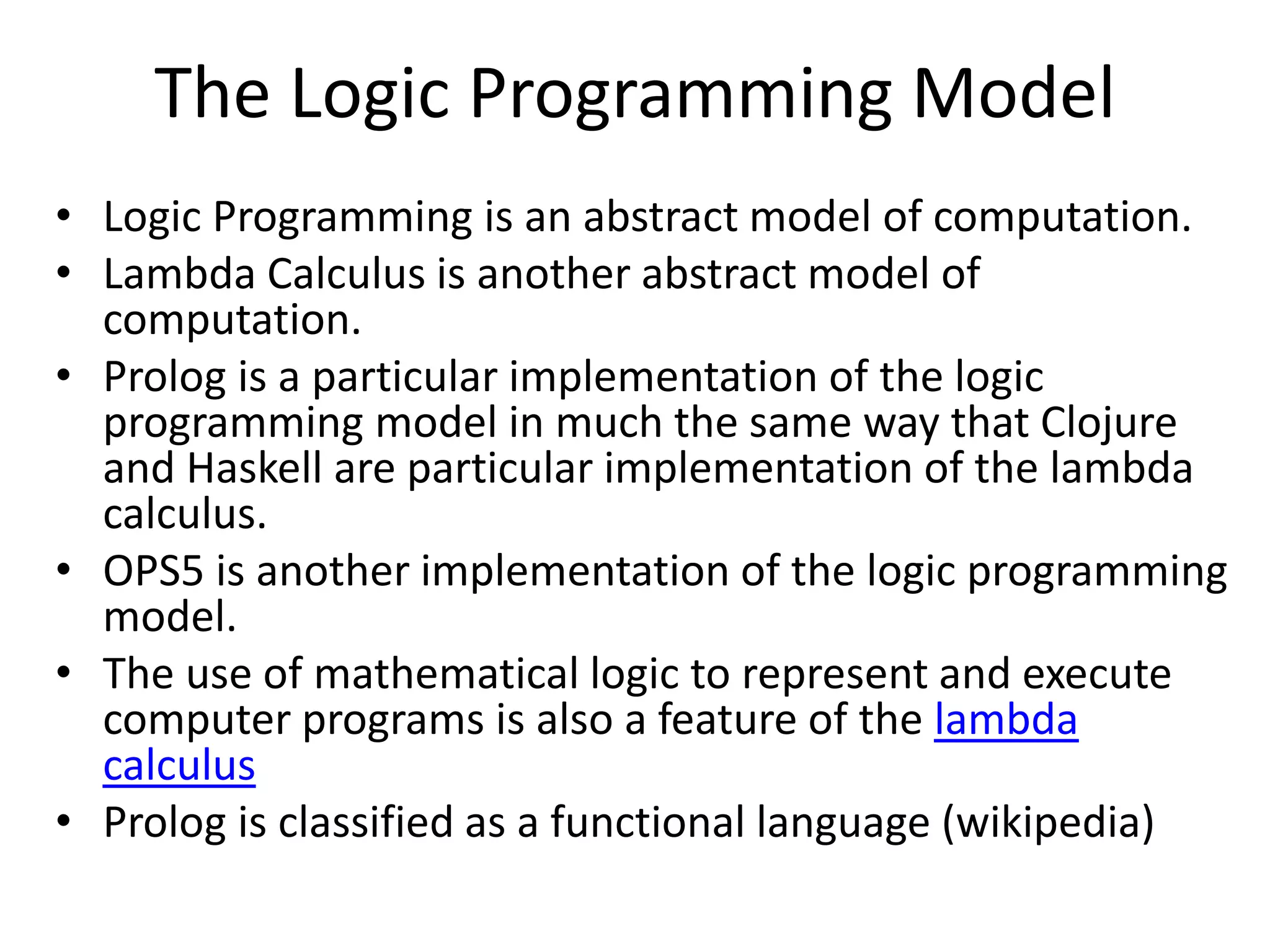 The Logic Programming Model • Logic Programming is an abstract model of computation. • Lambda Calculus is another abstract model of computation. • Prolog is a particular implementation of the logic programming model in much the same way that Clojure and Haskell are particular implementation of the lambda calculus. • OPS5 is another implementation of the logic programming model. • The use of mathematical logic to represent and execute computer programs is also a feature of the lambda calculus • Prolog is classified as a functional language (wikipedia) 