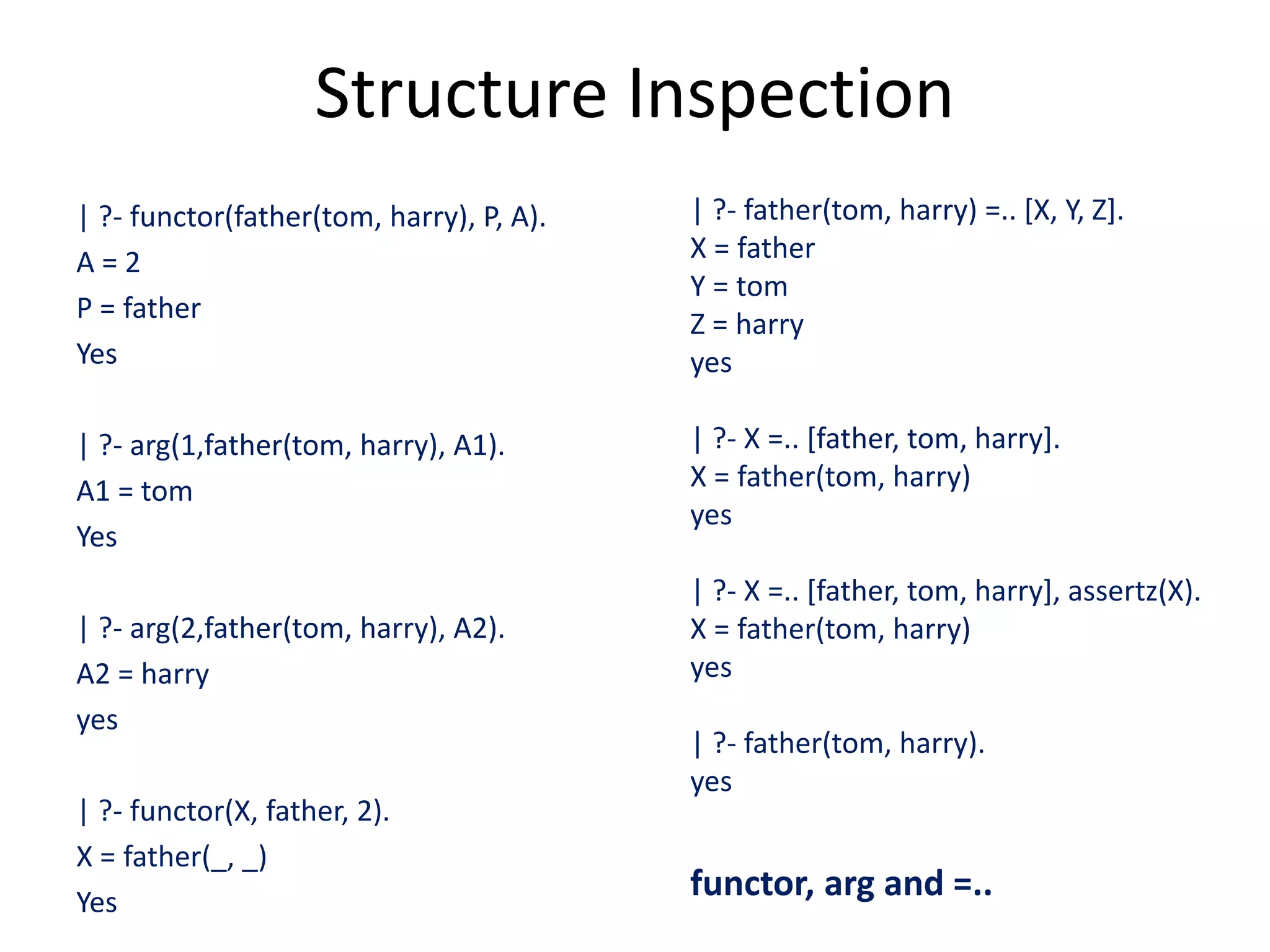 Structure Inspection | ?- functor(father(tom, harry), P, A). A = 2 P = father Yes | ?- arg(1,father(tom, harry), A1). A1 = tom Yes | ?- arg(2,father(tom, harry), A2). A2 = harry yes | ?- functor(X, father, 2). X = father(_, _) Yes | ?- father(tom, harry) =.. [X, Y, Z]. X = father Y = tom Z = harry yes | ?- X =.. [father, tom, harry]. X = father(tom, harry) yes | ?- X =.. [father, tom, harry], assertz(X). X = father(tom, harry) yes | ?- father(tom, harry). yes functor, arg and =.. 