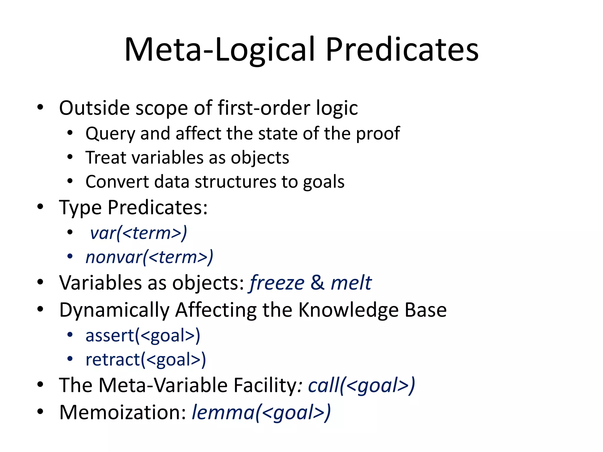 Meta-Logical Predicates • Outside scope of first-order logic • Query and affect the state of the proof • Treat variables as objects • Convert data structures to goals • Type Predicates: • var(<term>) • nonvar(<term>) • Variables as objects: freeze & melt • Dynamically Affecting the Knowledge Base • assert(<goal>) • retract(<goal>) • The Meta-Variable Facility: call(<goal>) • Memoization: lemma(<goal>) 