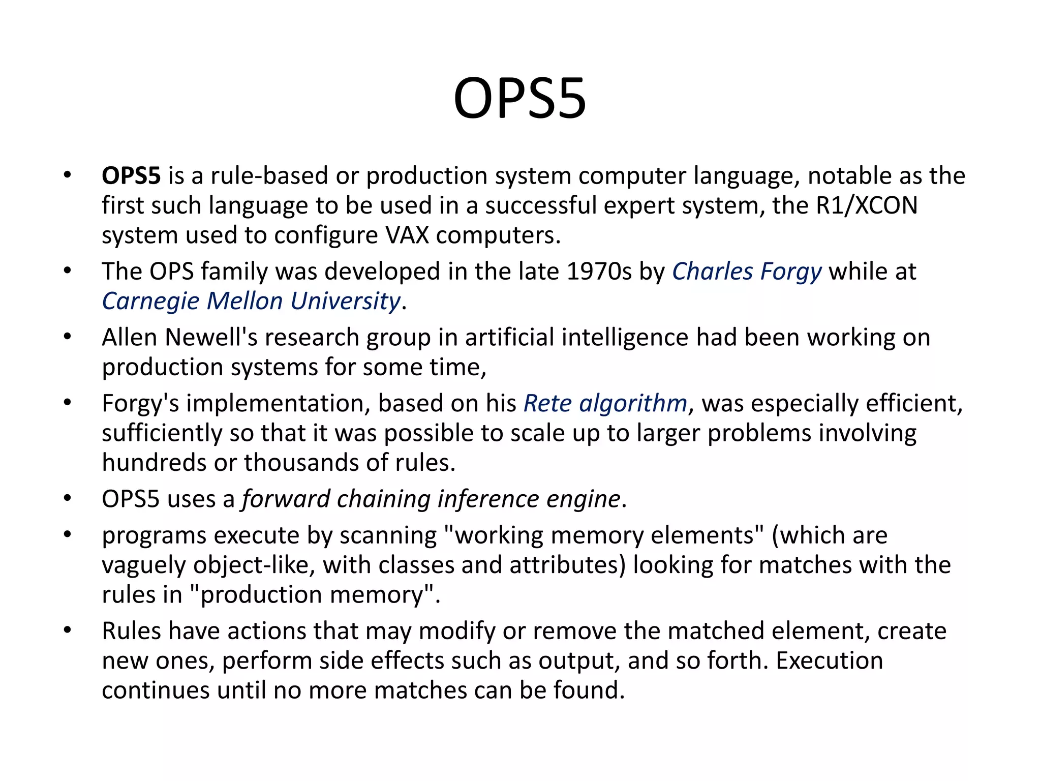 OPS5 • OPS5 is a rule-based or production system computer language, notable as the first such language to be used in a successful expert system, the R1/XCON system used to configure VAX computers. • The OPS family was developed in the late 1970s by Charles Forgy while at Carnegie Mellon University. • Allen Newell's research group in artificial intelligence had been working on production systems for some time, • Forgy's implementation, based on his Rete algorithm, was especially efficient, sufficiently so that it was possible to scale up to larger problems involving hundreds or thousands of rules. • OPS5 uses a forward chaining inference engine. • programs execute by scanning "working memory elements" (which are vaguely object-like, with classes and attributes) looking for matches with the rules in "production memory". • Rules have actions that may modify or remove the matched element, create new ones, perform side effects such as output, and so forth. Execution continues until no more matches can be found. 