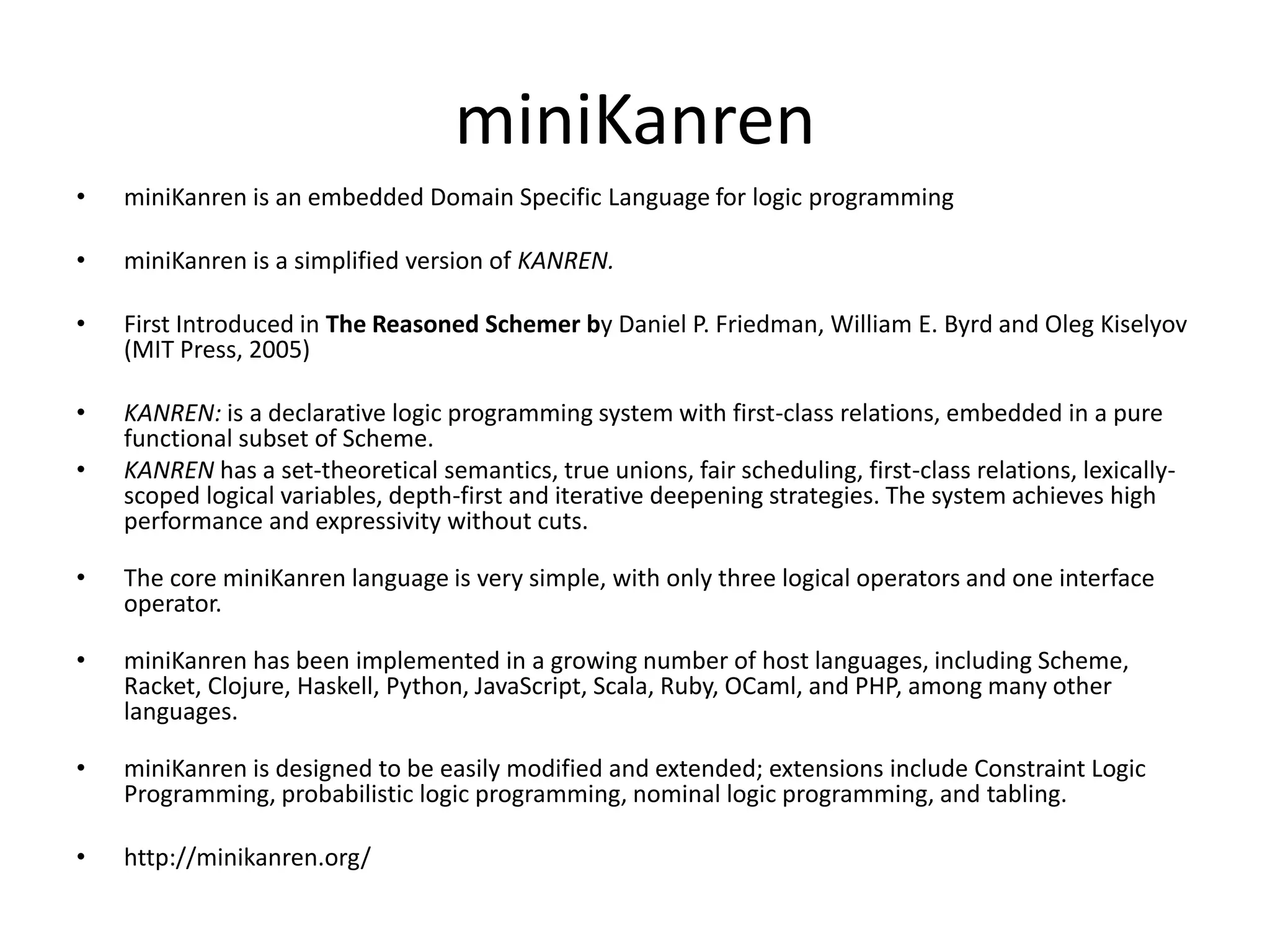 miniKanren • miniKanren is an embedded Domain Specific Language for logic programming • miniKanren is a simplified version of KANREN. • First Introduced in The Reasoned Schemer by Daniel P. Friedman, William E. Byrd and Oleg Kiselyov (MIT Press, 2005) • KANREN: is a declarative logic programming system with first-class relations, embedded in a pure functional subset of Scheme. • KANREN has a set-theoretical semantics, true unions, fair scheduling, first-class relations, lexically- scoped logical variables, depth-first and iterative deepening strategies. The system achieves high performance and expressivity without cuts. • The core miniKanren language is very simple, with only three logical operators and one interface operator. • miniKanren has been implemented in a growing number of host languages, including Scheme, Racket, Clojure, Haskell, Python, JavaScript, Scala, Ruby, OCaml, and PHP, among many other languages. • miniKanren is designed to be easily modified and extended; extensions include Constraint Logic Programming, probabilistic logic programming, nominal logic programming, and tabling. • http://minikanren.org/ 