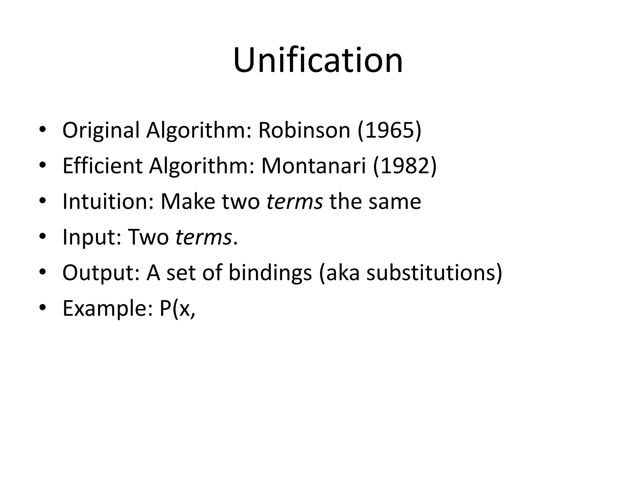 Unification • Original Algorithm: Robinson (1965) • Efficient Algorithm: Montanari (1982) • Intuition: Make two terms the same • Input: Two terms. • Output: A set of bindings (aka substitutions) • Example: P(x, 