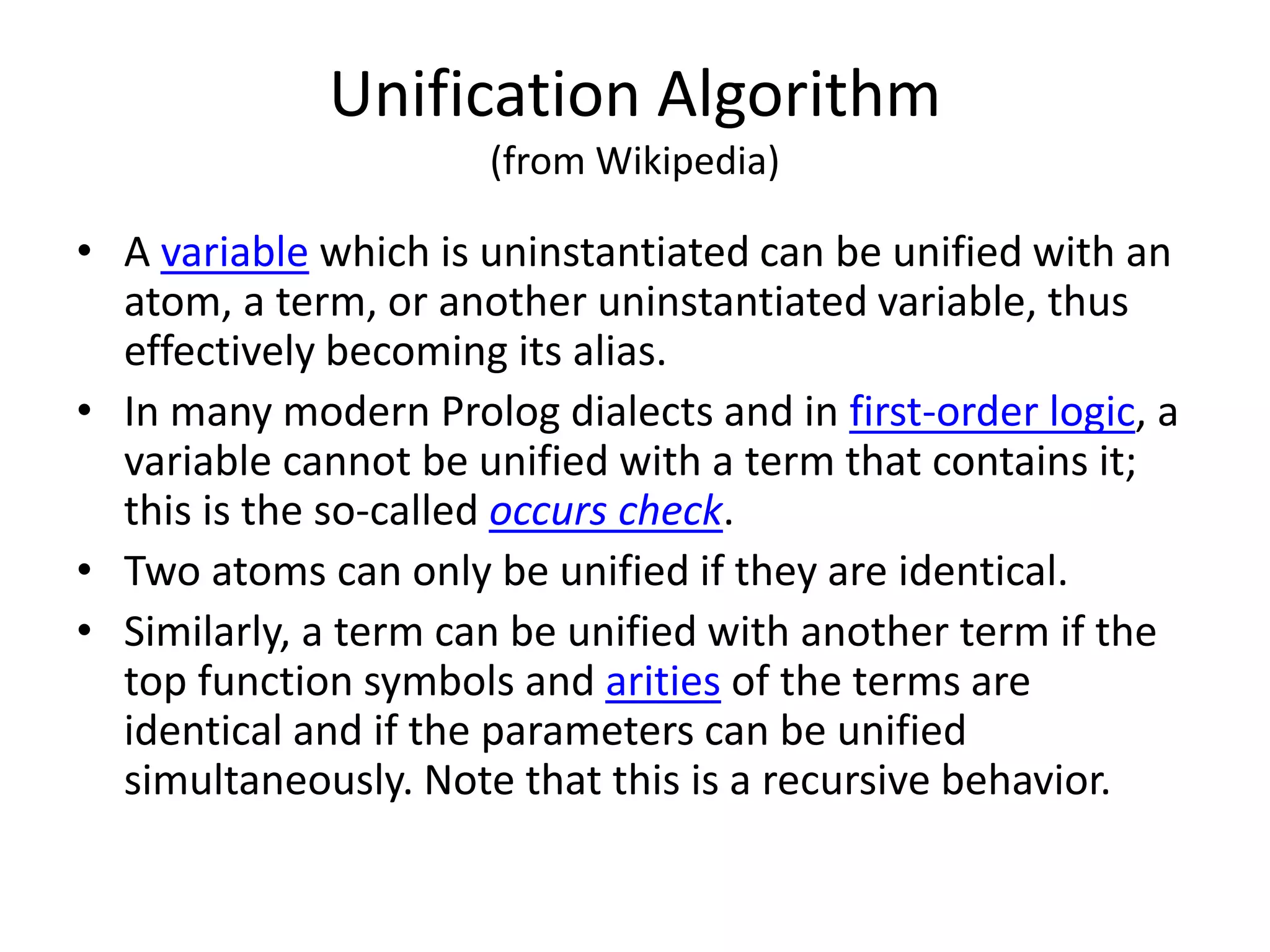 Unification Algorithm (from Wikipedia) • A variable which is uninstantiated can be unified with an atom, a term, or another uninstantiated variable, thus effectively becoming its alias. • In many modern Prolog dialects and in first-order logic, a variable cannot be unified with a term that contains it; this is the so-called occurs check. • Two atoms can only be unified if they are identical. • Similarly, a term can be unified with another term if the top function symbols and arities of the terms are identical and if the parameters can be unified simultaneously. Note that this is a recursive behavior. 
