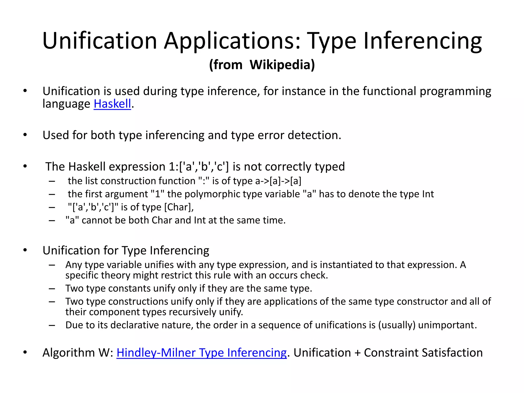 Unification Applications: Type Inferencing (from Wikipedia) • Unification is used during type inference, for instance in the functional programming language Haskell. • Used for both type inferencing and type error detection. • The Haskell expression 1:['a','b','c'] is not correctly typed – the list construction function ":" is of type a->[a]->[a] – the first argument "1" the polymorphic type variable "a" has to denote the type Int – "['a','b','c']" is of type [Char], – "a" cannot be both Char and Int at the same time. • Unification for Type Inferencing – Any type variable unifies with any type expression, and is instantiated to that expression. A specific theory might restrict this rule with an occurs check. – Two type constants unify only if they are the same type. – Two type constructions unify only if they are applications of the same type constructor and all of their component types recursively unify. – Due to its declarative nature, the order in a sequence of unifications is (usually) unimportant. • Algorithm W: Hindley-Milner Type Inferencing. Unification + Constraint Satisfaction 