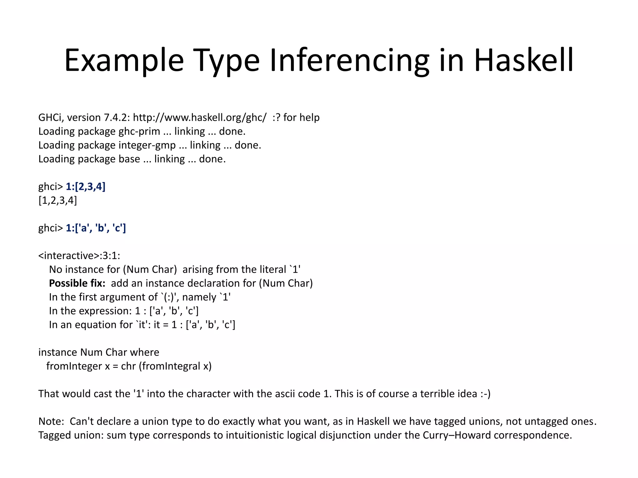Example Type Inferencing in Haskell GHCi, version 7.4.2: http://www.haskell.org/ghc/ :? for help Loading package ghc-prim ... linking ... done. Loading package integer-gmp ... linking ... done. Loading package base ... linking ... done. ghci> 1:[2,3,4] [1,2,3,4] ghci> 1:['a', 'b', 'c'] <interactive>:3:1: No instance for (Num Char) arising from the literal `1' Possible fix: add an instance declaration for (Num Char) In the first argument of `(:)', namely `1' In the expression: 1 : ['a', 'b', 'c'] In an equation for `it': it = 1 : ['a', 'b', 'c'] instance Num Char where fromInteger x = chr (fromIntegral x) That would cast the '1' into the character with the ascii code 1. This is of course a terrible idea :-) Note: Can't declare a union type to do exactly what you want, as in Haskell we have tagged unions, not untagged ones. Tagged union: sum type corresponds to intuitionistic logical disjunction under the Curry–Howard correspondence. 