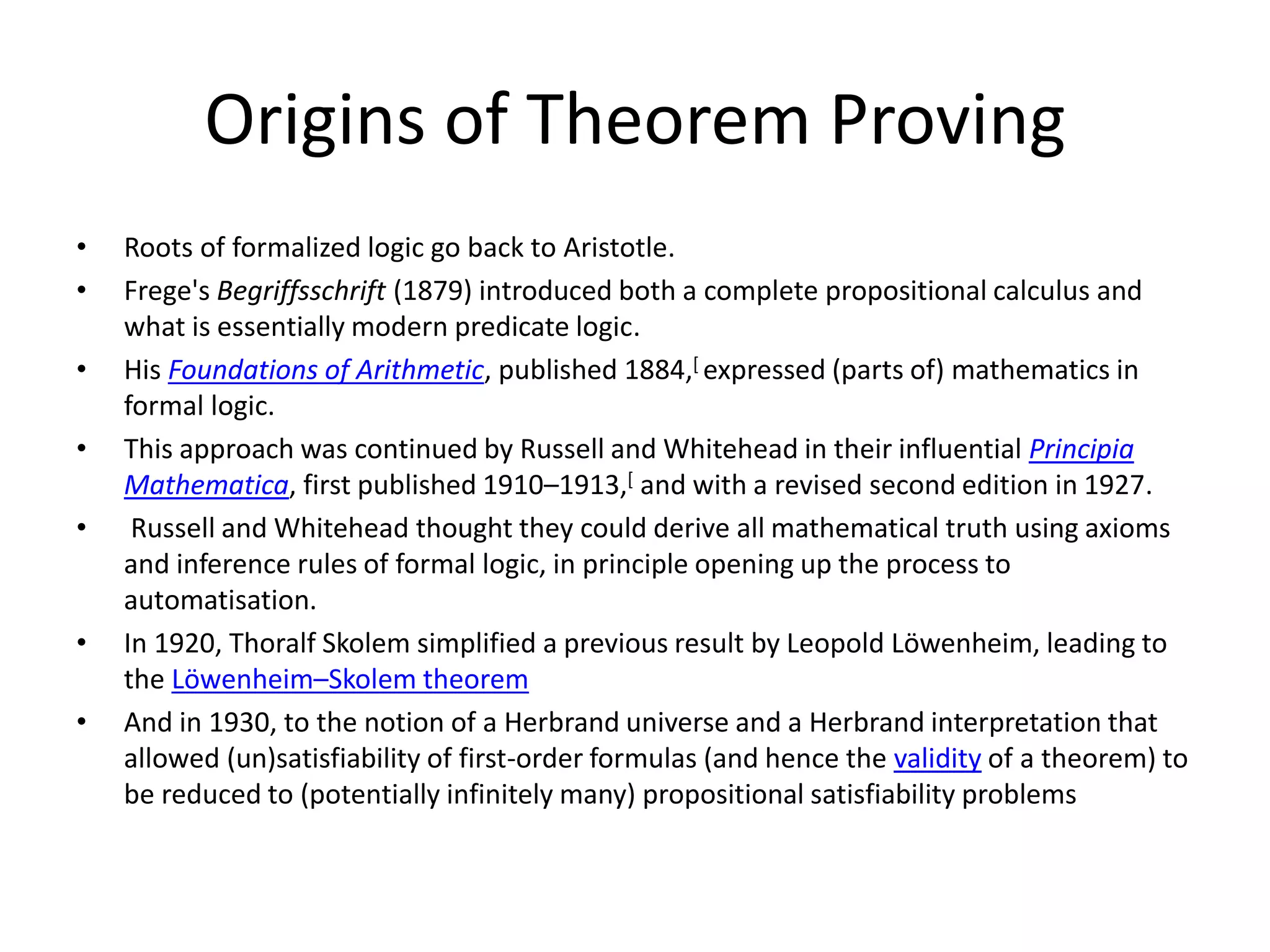 Origins of Theorem Proving • Roots of formalized logic go back to Aristotle. • Frege's Begriffsschrift (1879) introduced both a complete propositional calculus and what is essentially modern predicate logic. • His Foundations of Arithmetic, published 1884,[ expressed (parts of) mathematics in formal logic. • This approach was continued by Russell and Whitehead in their influential Principia Mathematica, first published 1910–1913,[ and with a revised second edition in 1927. • Russell and Whitehead thought they could derive all mathematical truth using axioms and inference rules of formal logic, in principle opening up the process to automatisation. • In 1920, Thoralf Skolem simplified a previous result by Leopold Löwenheim, leading to the Löwenheim–Skolem theorem • And in 1930, to the notion of a Herbrand universe and a Herbrand interpretation that allowed (un)satisfiability of first-order formulas (and hence the validity of a theorem) to be reduced to (potentially infinitely many) propositional satisfiability problems 