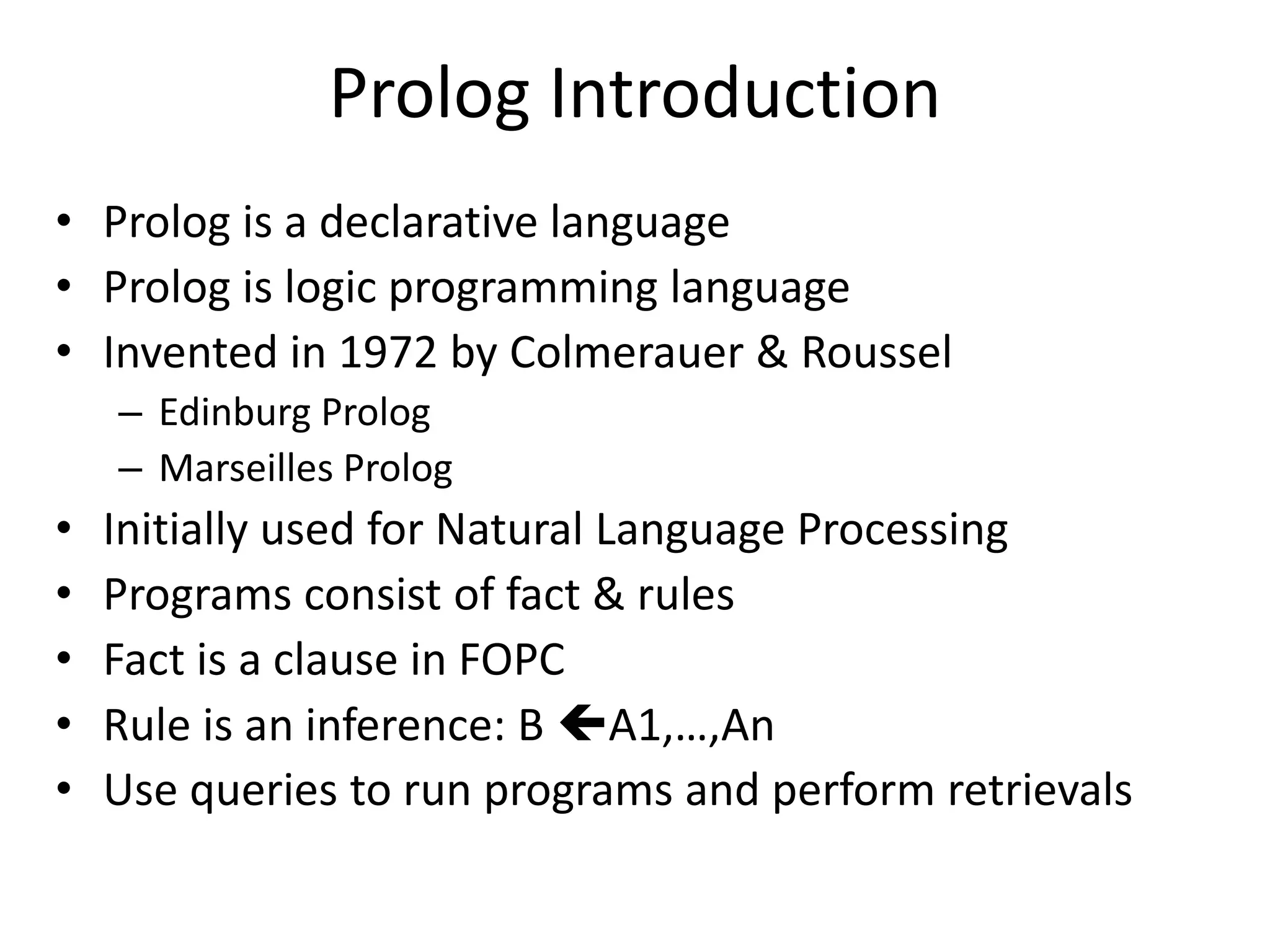 Prolog Introduction • Prolog is a declarative language • Prolog is logic programming language • Invented in 1972 by Colmerauer & Roussel – Edinburg Prolog – Marseilles Prolog • Initially used for Natural Language Processing • Programs consist of fact & rules • Fact is a clause in FOPC • Rule is an inference: B A1,…,An • Use queries to run programs and perform retrievals 