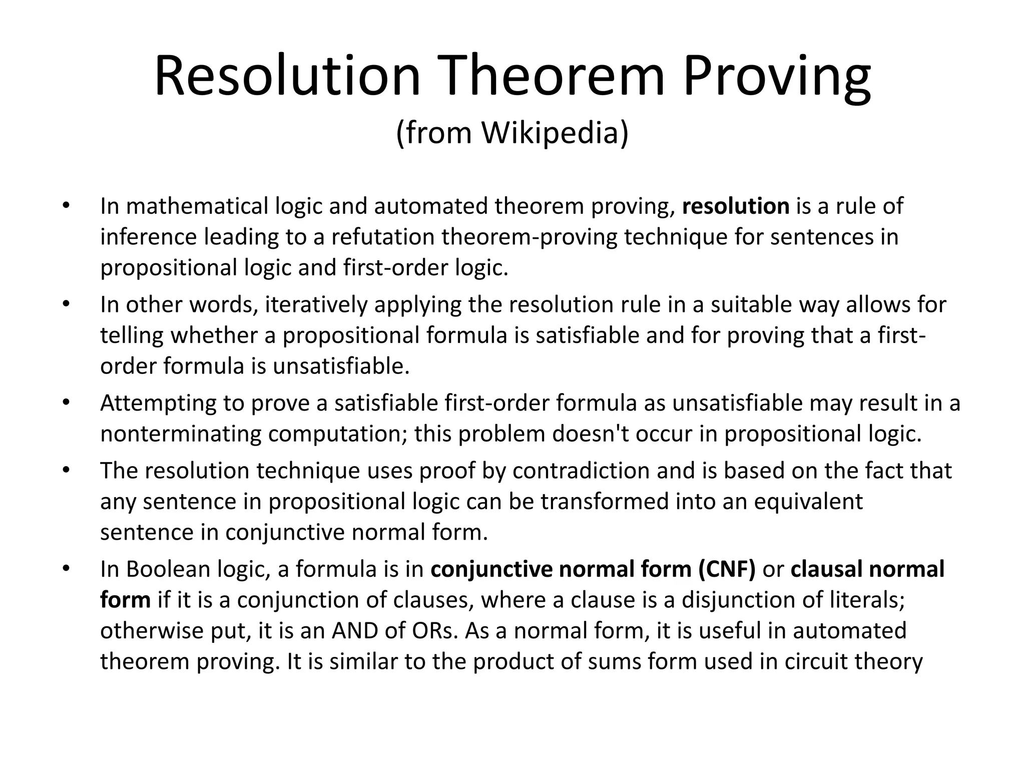 Resolution Theorem Proving (from Wikipedia) • In mathematical logic and automated theorem proving, resolution is a rule of inference leading to a refutation theorem-proving technique for sentences in propositional logic and first-order logic. • In other words, iteratively applying the resolution rule in a suitable way allows for telling whether a propositional formula is satisfiable and for proving that a first- order formula is unsatisfiable. • Attempting to prove a satisfiable first-order formula as unsatisfiable may result in a nonterminating computation; this problem doesn't occur in propositional logic. • The resolution technique uses proof by contradiction and is based on the fact that any sentence in propositional logic can be transformed into an equivalent sentence in conjunctive normal form. • In Boolean logic, a formula is in conjunctive normal form (CNF) or clausal normal form if it is a conjunction of clauses, where a clause is a disjunction of literals; otherwise put, it is an AND of ORs. As a normal form, it is useful in automated theorem proving. It is similar to the product of sums form used in circuit theory 