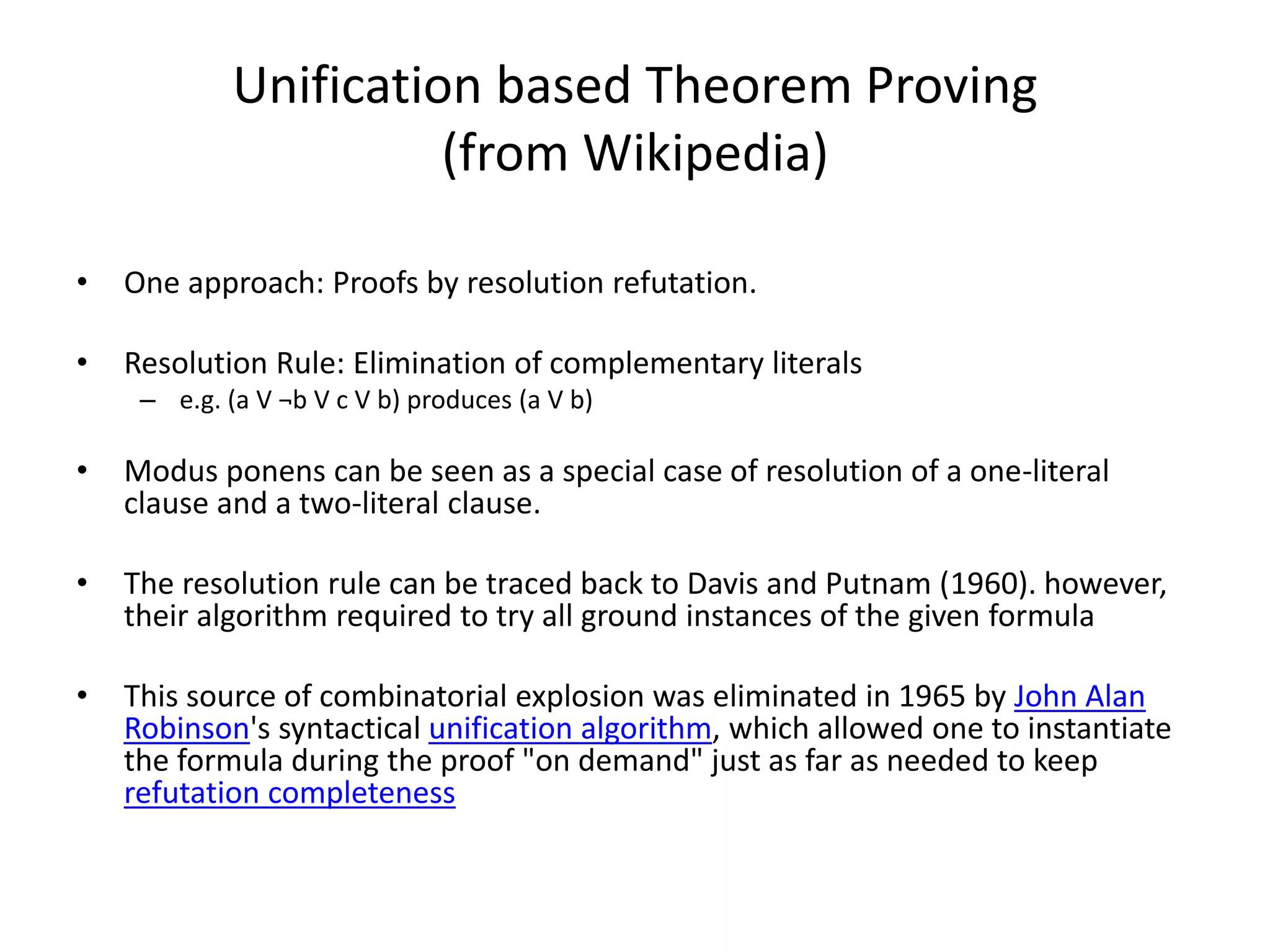 Unification based Theorem Proving (from Wikipedia) • One approach: Proofs by resolution refutation. • Resolution Rule: Elimination of complementary literals – e.g. (a V ¬b V c V b) produces (a V b) • Modus ponens can be seen as a special case of resolution of a one-literal clause and a two-literal clause. • The resolution rule can be traced back to Davis and Putnam (1960). however, their algorithm required to try all ground instances of the given formula • This source of combinatorial explosion was eliminated in 1965 by John Alan Robinson's syntactical unification algorithm, which allowed one to instantiate the formula during the proof "on demand" just as far as needed to keep refutation completeness 
