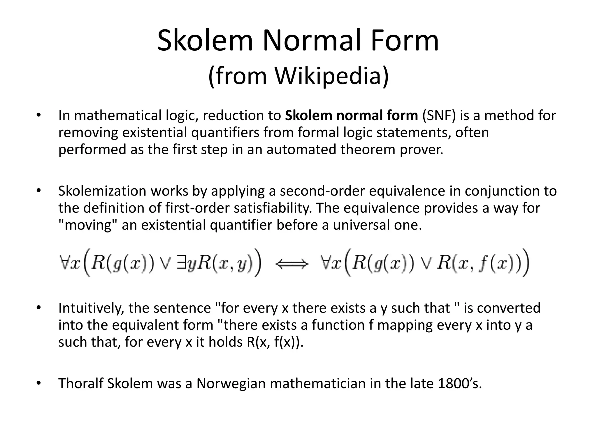 Skolem Normal Form (from Wikipedia) • In mathematical logic, reduction to Skolem normal form (SNF) is a method for removing existential quantifiers from formal logic statements, often performed as the first step in an automated theorem prover. • Skolemization works by applying a second-order equivalence in conjunction to the definition of first-order satisfiability. The equivalence provides a way for "moving" an existential quantifier before a universal one. • Intuitively, the sentence "for every x there exists a y such that " is converted into the equivalent form "there exists a function f mapping every x into y a such that, for every x it holds R(x, f(x)). • Thoralf Skolem was a Norwegian mathematician in the late 1800’s. 
