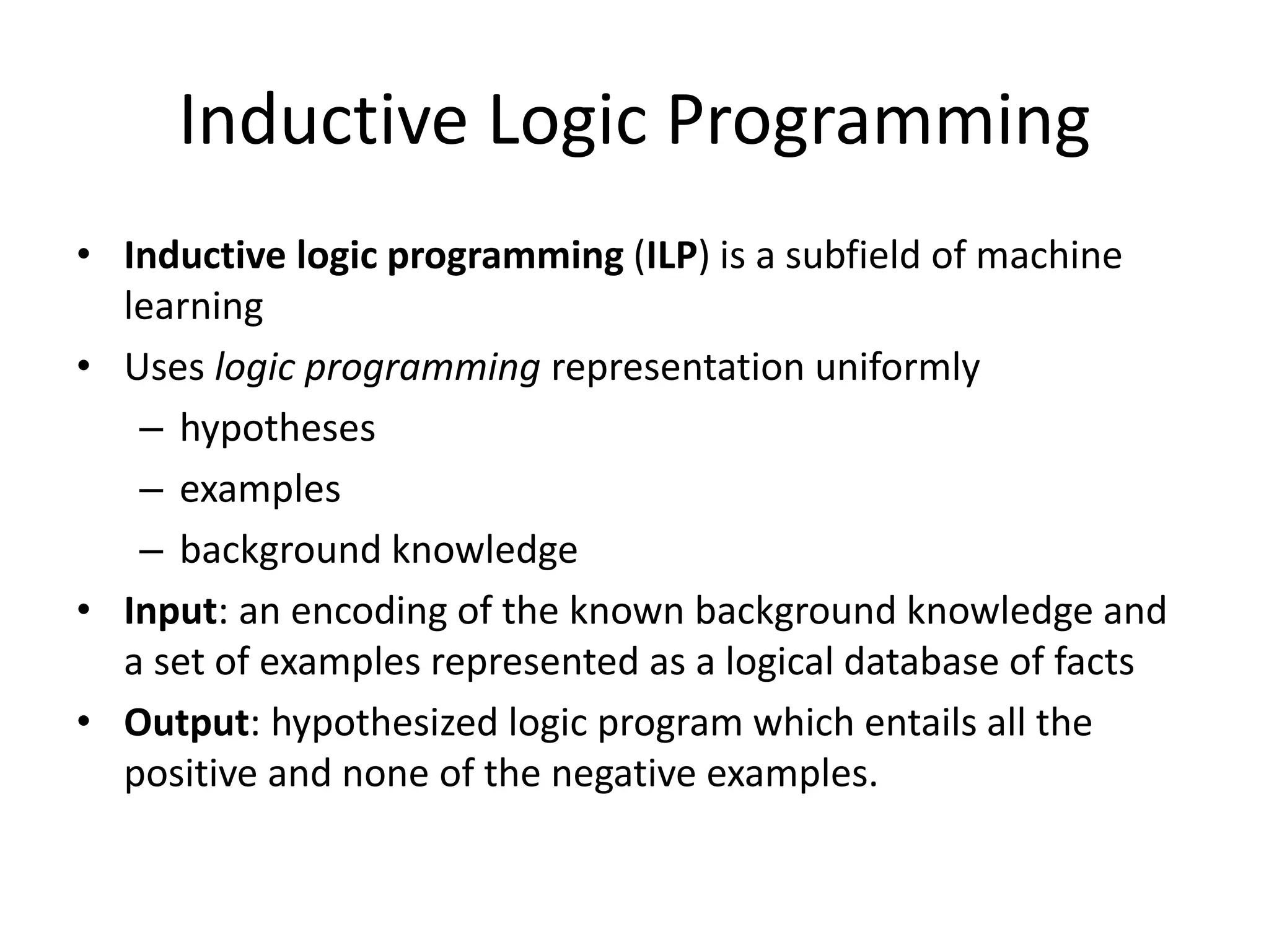Inductive Logic Programming • Inductive logic programming (ILP) is a subfield of machine learning • Uses logic programming representation uniformly – hypotheses – examples – background knowledge • Input: an encoding of the known background knowledge and a set of examples represented as a logical database of facts • Output: hypothesized logic program which entails all the positive and none of the negative examples. 