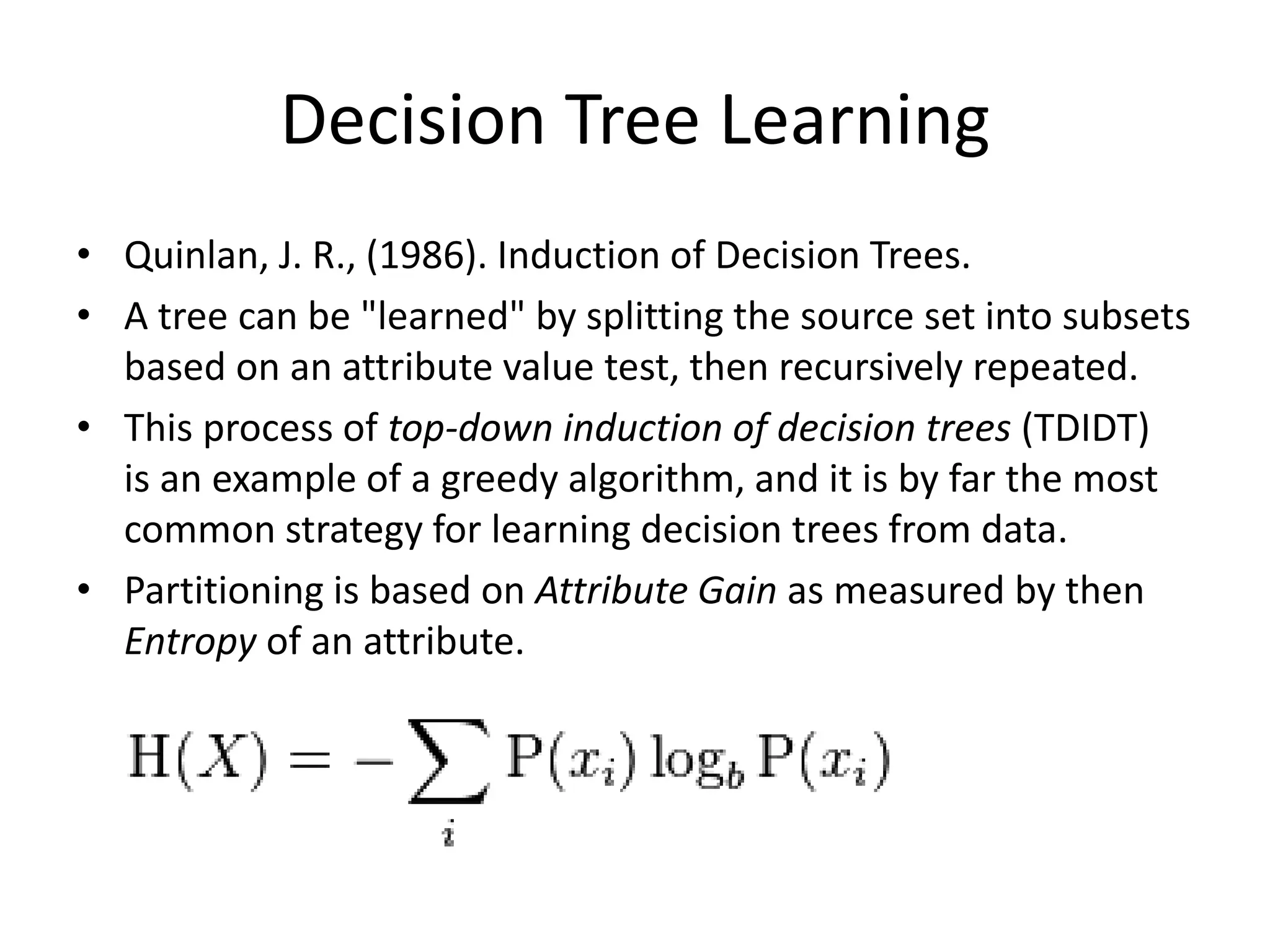 Decision Tree Learning • Quinlan, J. R., (1986). Induction of Decision Trees. • A tree can be "learned" by splitting the source set into subsets based on an attribute value test, then recursively repeated. • This process of top-down induction of decision trees (TDIDT) is an example of a greedy algorithm, and it is by far the most common strategy for learning decision trees from data. • Partitioning is based on Attribute Gain as measured by then Entropy of an attribute. 