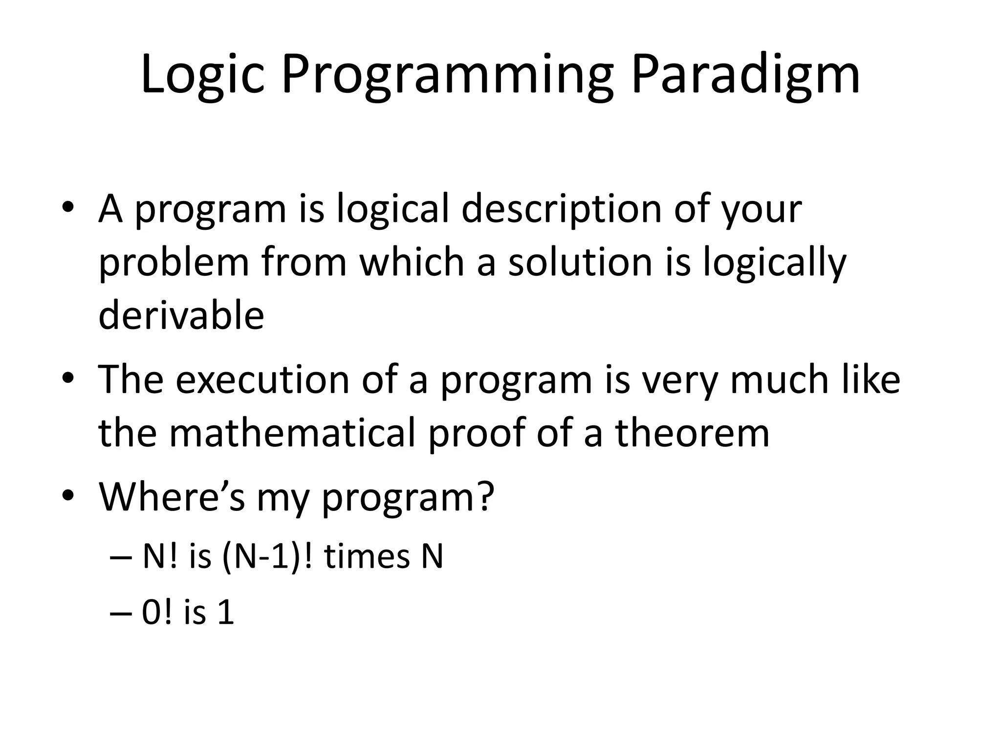 Logic Programming Paradigm • A program is logical description of your problem from which a solution is logically derivable • The execution of a program is very much like the mathematical proof of a theorem • Where’s my program? – N! is (N-1)! times N – 0! is 1 