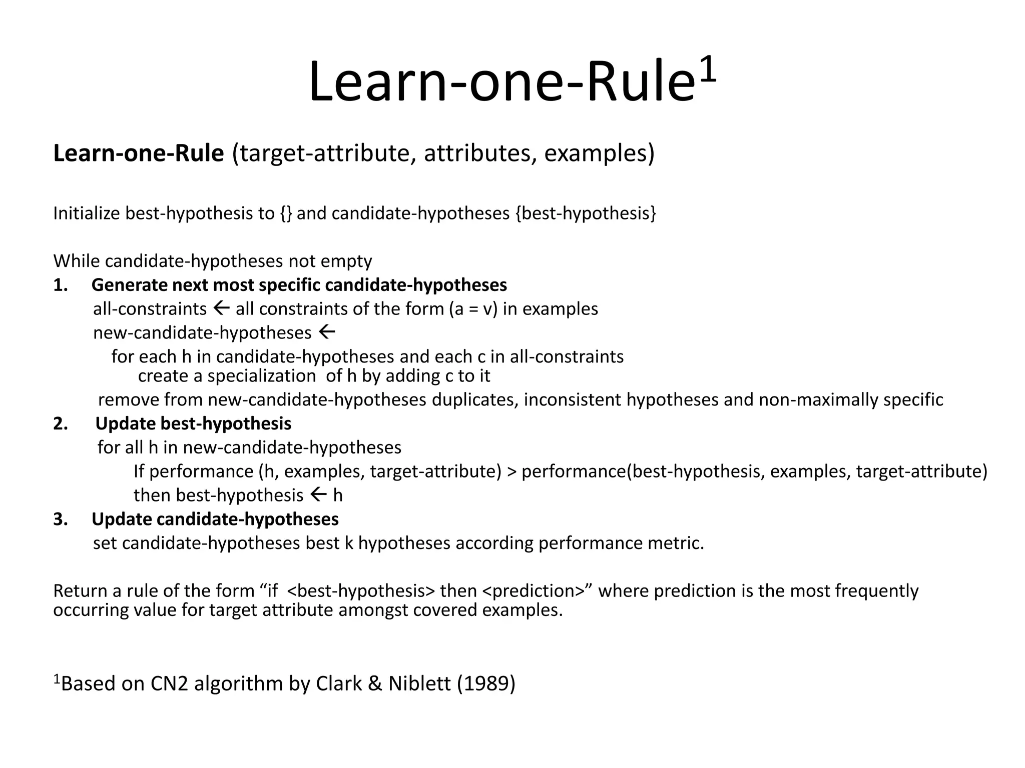 Learn-one-Rule1 Learn-one-Rule (target-attribute, attributes, examples) Initialize best-hypothesis to {} and candidate-hypotheses {best-hypothesis} While candidate-hypotheses not empty 1. Generate next most specific candidate-hypotheses all-constraints  all constraints of the form (a = v) in examples new-candidate-hypotheses  for each h in candidate-hypotheses and each c in all-constraints create a specialization of h by adding c to it remove from new-candidate-hypotheses duplicates, inconsistent hypotheses and non-maximally specific 2. Update best-hypothesis for all h in new-candidate-hypotheses If performance (h, examples, target-attribute) > performance(best-hypothesis, examples, target-attribute) then best-hypothesis  h 3. Update candidate-hypotheses set candidate-hypotheses best k hypotheses according performance metric. Return a rule of the form “if <best-hypothesis> then <prediction>” where prediction is the most frequently occurring value for target attribute amongst covered examples. 1Based on CN2 algorithm by Clark & Niblett (1989) 