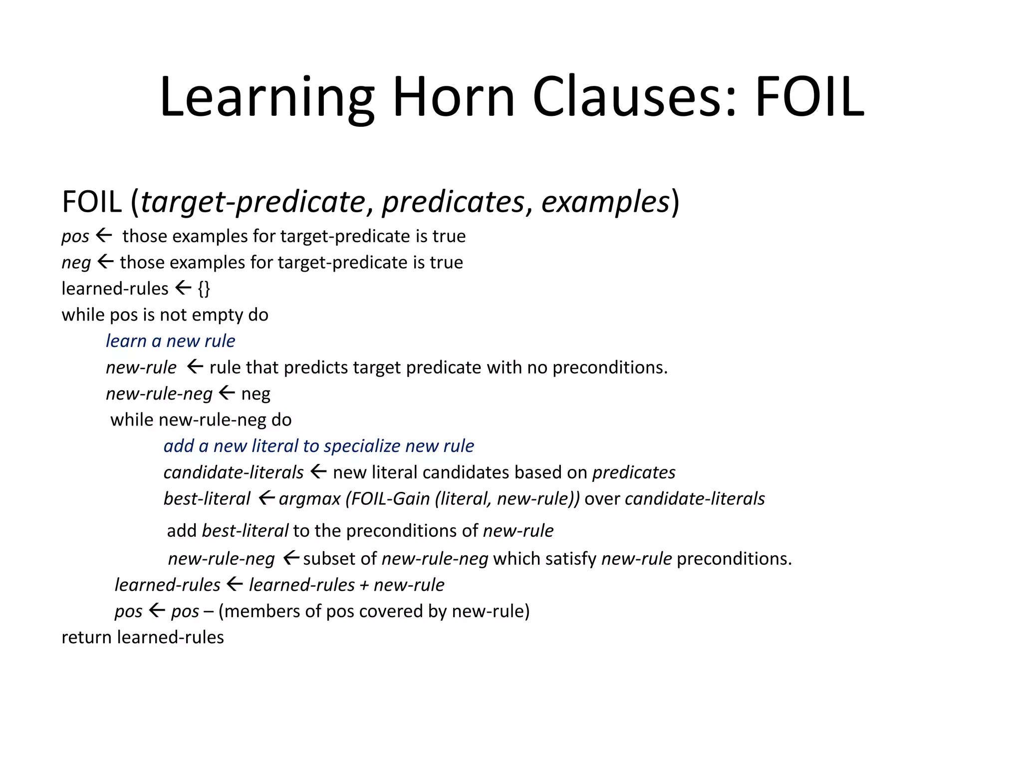 Learning Horn Clauses: FOIL FOIL (target-predicate, predicates, examples) pos  those examples for target-predicate is true neg  those examples for target-predicate is true learned-rules  {} while pos is not empty do learn a new rule new-rule  rule that predicts target predicate with no preconditions. new-rule-neg  neg while new-rule-neg do add a new literal to specialize new rule candidate-literals  new literal candidates based on predicates best-literal  argmax (FOIL-Gain (literal, new-rule)) over candidate-literals add best-literal to the preconditions of new-rule new-rule-neg  subset of new-rule-neg which satisfy new-rule preconditions. learned-rules  learned-rules + new-rule pos  pos – (members of pos covered by new-rule) return learned-rules 