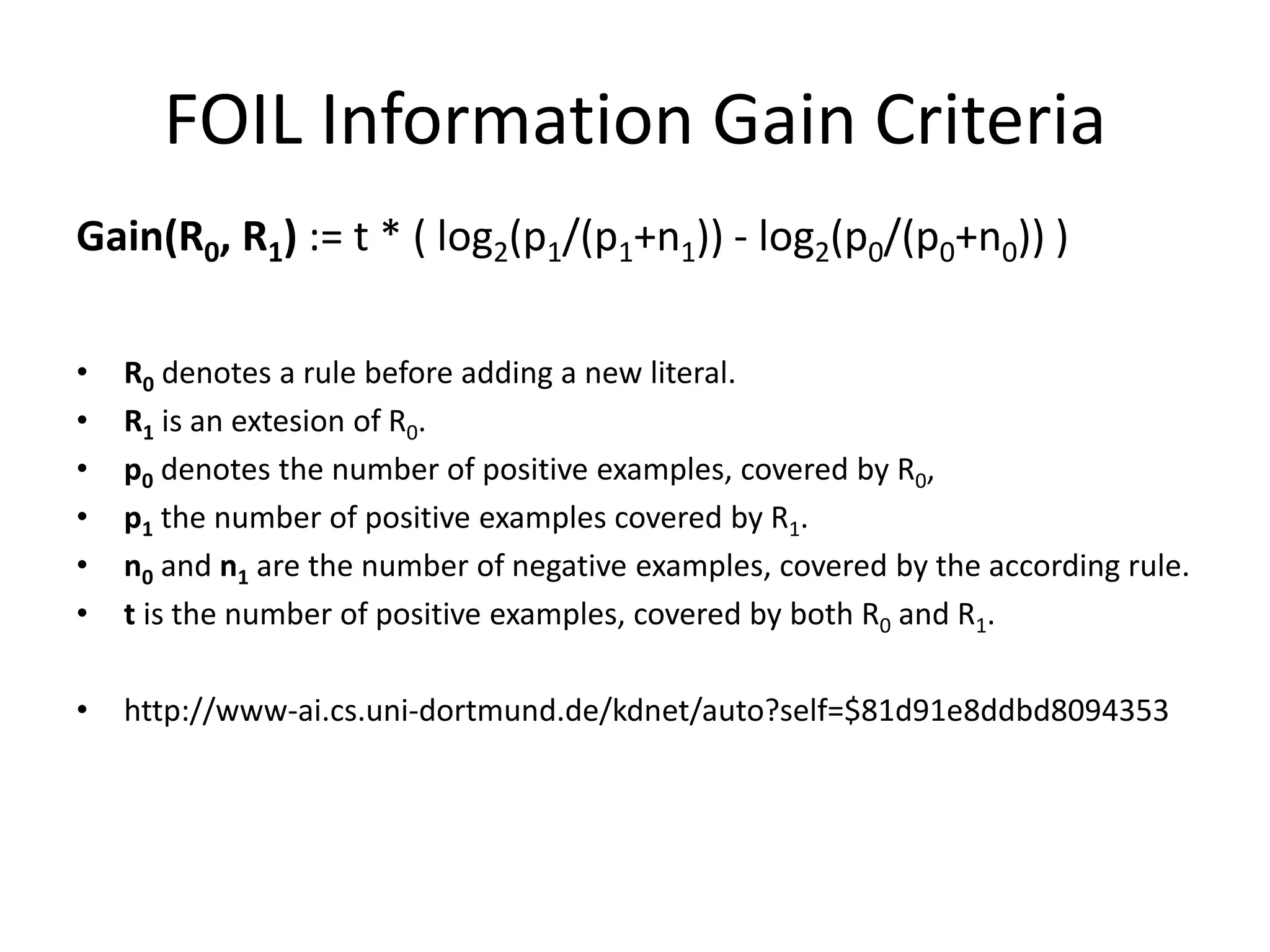 FOIL Information Gain Criteria Gain(R0, R1) := t * ( log2(p1/(p1+n1)) - log2(p0/(p0+n0)) ) • R0 denotes a rule before adding a new literal. • R1 is an extesion of R0. • p0 denotes the number of positive examples, covered by R0, • p1 the number of positive examples covered by R1. • n0 and n1 are the number of negative examples, covered by the according rule. • t is the number of positive examples, covered by both R0 and R1. • http://www-ai.cs.uni-dortmund.de/kdnet/auto?self=$81d91e8ddbd8094353 