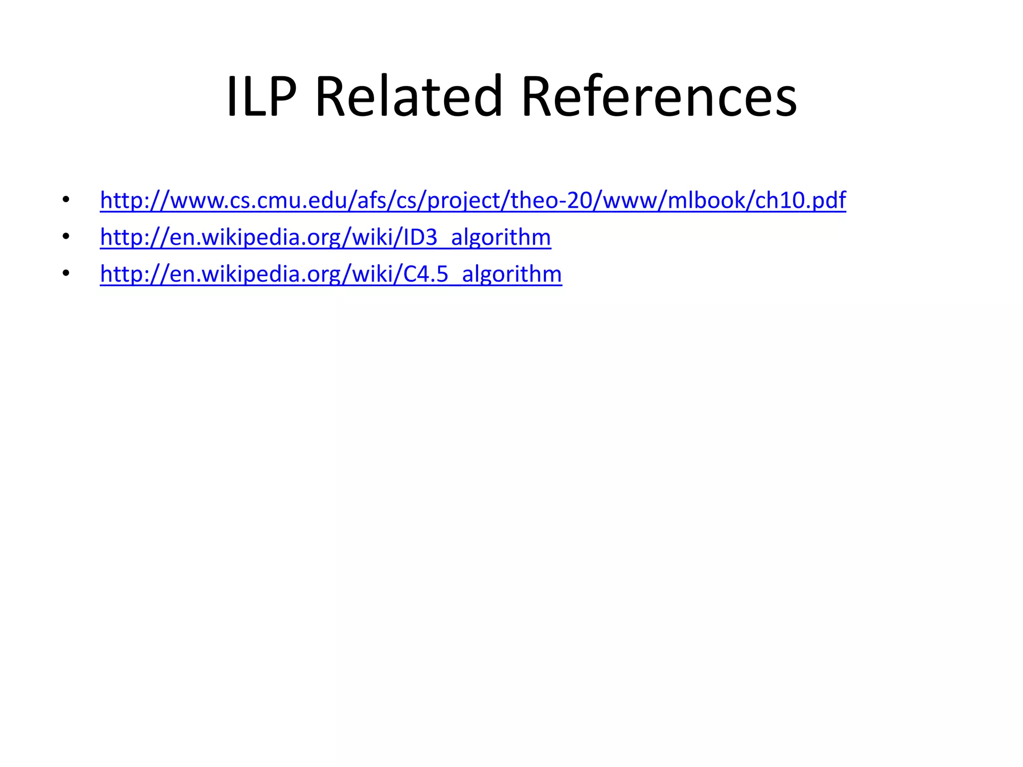 ILP Related References • http://www.cs.cmu.edu/afs/cs/project/theo-20/www/mlbook/ch10.pdf • http://en.wikipedia.org/wiki/ID3_algorithm • http://en.wikipedia.org/wiki/C4.5_algorithm 