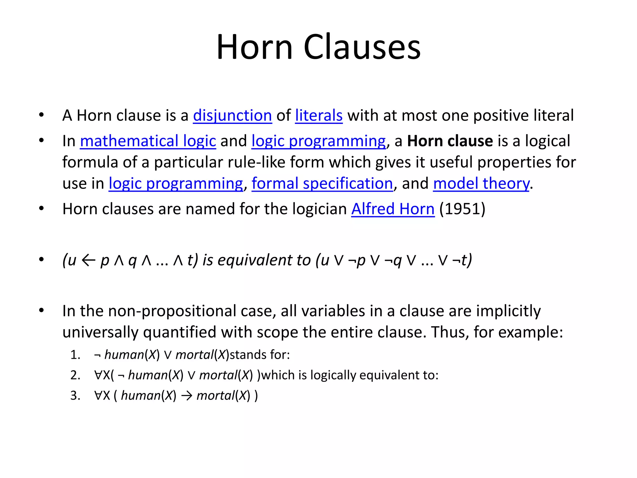 Horn Clauses • A Horn clause is a disjunction of literals with at most one positive literal • In mathematical logic and logic programming, a Horn clause is a logical formula of a particular rule-like form which gives it useful properties for use in logic programming, formal specification, and model theory. • Horn clauses are named for the logician Alfred Horn (1951) • (u ← p ∧ q ∧ ... ∧ t) is equivalent to (u ∨ ¬p ∨ ¬q ∨ ... ∨ ¬t) • In the non-propositional case, all variables in a clause are implicitly universally quantified with scope the entire clause. Thus, for example: 1. ¬ human(X) ∨ mortal(X)stands for: 2. ∀X( ¬ human(X) ∨ mortal(X) )which is logically equivalent to: 3. ∀X ( human(X) → mortal(X) ) 