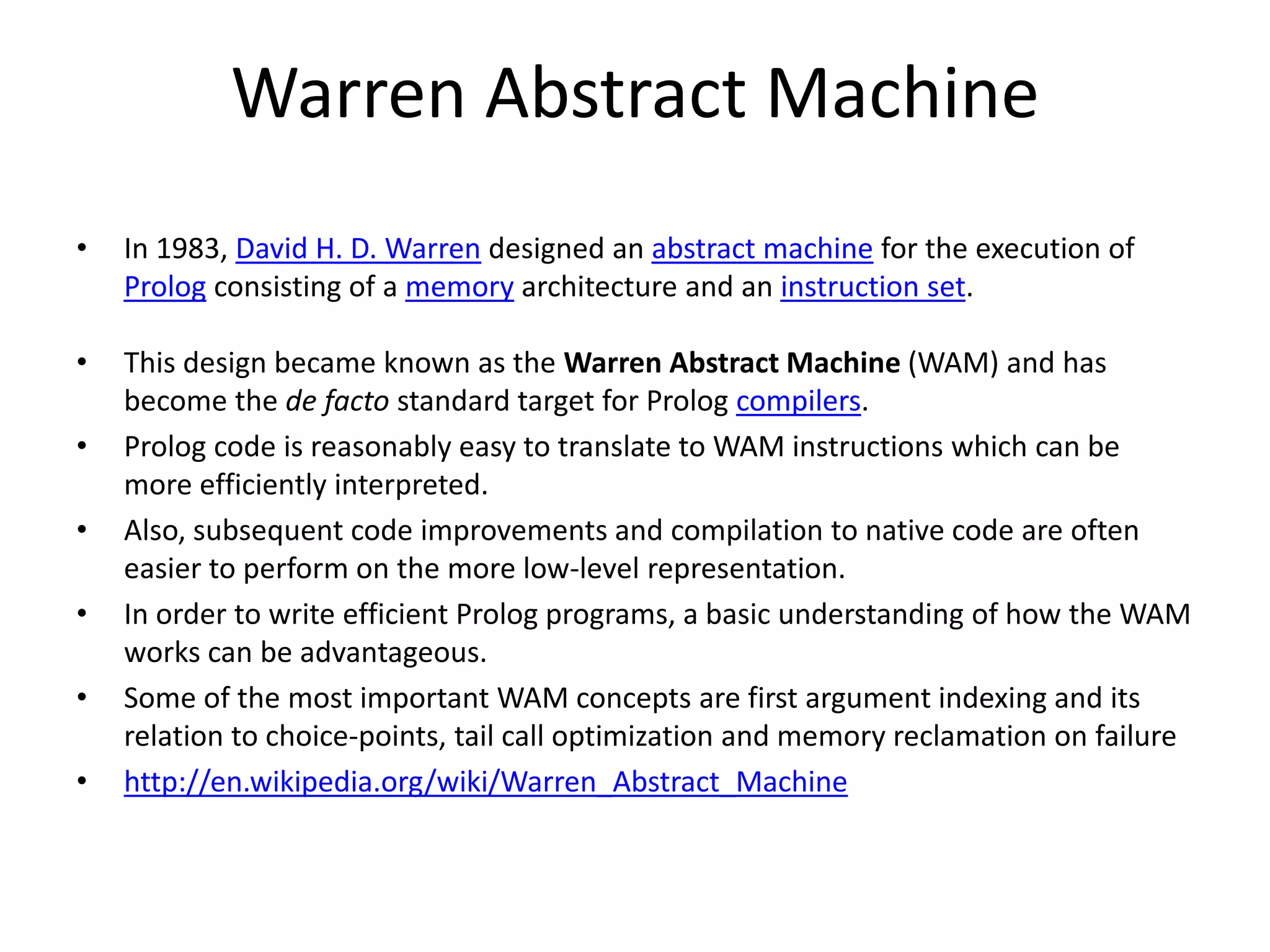 Warren Abstract Machine • In 1983, David H. D. Warren designed an abstract machine for the execution of Prolog consisting of a memory architecture and an instruction set. • This design became known as the Warren Abstract Machine (WAM) and has become the de facto standard target for Prolog compilers. • Prolog code is reasonably easy to translate to WAM instructions which can be more efficiently interpreted. • Also, subsequent code improvements and compilation to native code are often easier to perform on the more low-level representation. • In order to write efficient Prolog programs, a basic understanding of how the WAM works can be advantageous. • Some of the most important WAM concepts are first argument indexing and its relation to choice-points, tail call optimization and memory reclamation on failure • http://en.wikipedia.org/wiki/Warren_Abstract_Machine 