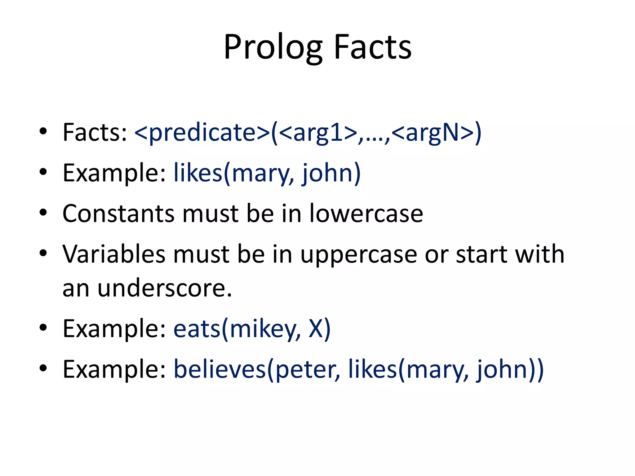Prolog Facts • Facts: <predicate>(<arg1>,…,<argN>) • Example: likes(mary, john) • Constants must be in lowercase • Variables must be in uppercase or start with an underscore. • Example: eats(mikey, X) • Example: believes(peter, likes(mary, john)) 