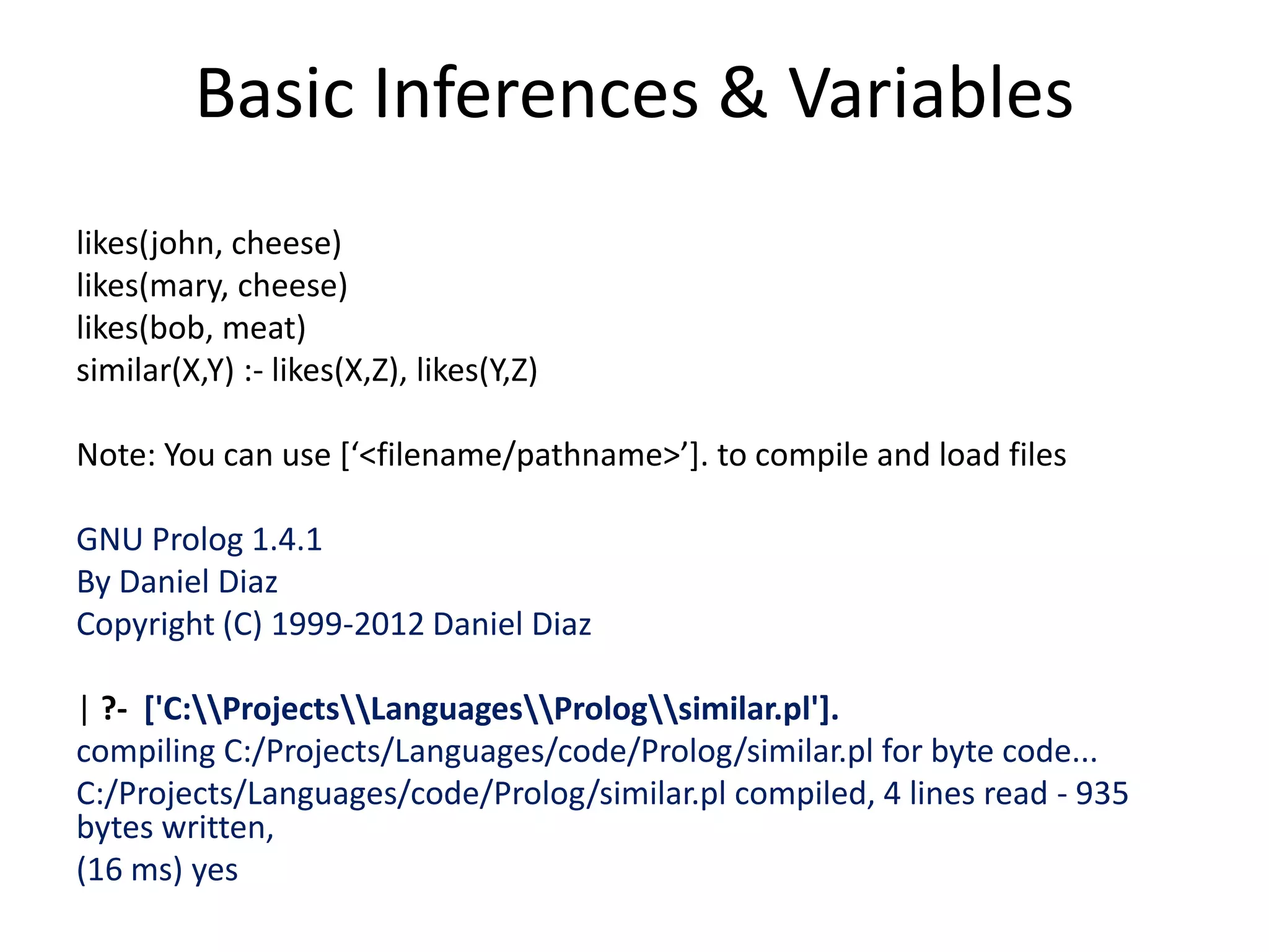 Basic Inferences & Variables likes(john, cheese) likes(mary, cheese) likes(bob, meat) similar(X,Y) :- likes(X,Z), likes(Y,Z) Note: You can use [‘<filename/pathname>’]. to compile and load files GNU Prolog 1.4.1 By Daniel Diaz Copyright (C) 1999-2012 Daniel Diaz | ?- ['C:ProjectsLanguagesPrologsimilar.pl']. compiling C:/Projects/Languages/code/Prolog/similar.pl for byte code... C:/Projects/Languages/code/Prolog/similar.pl compiled, 4 lines read - 935 bytes written, (16 ms) yes 
