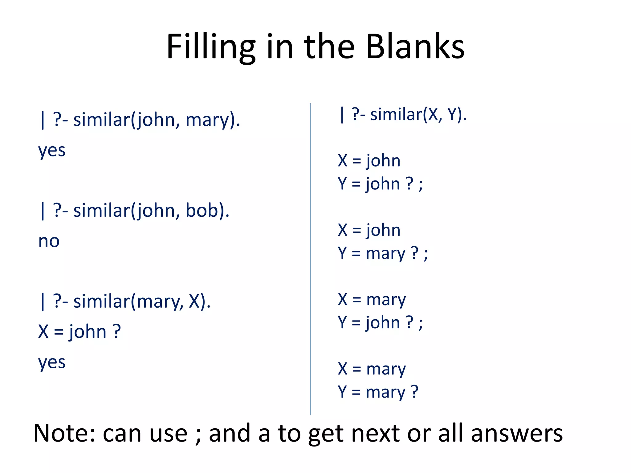 Filling in the Blanks | ?- similar(john, mary). yes | ?- similar(john, bob). no | ?- similar(mary, X). X = john ? yes | ?- similar(X, Y). X = john Y = john ? ; X = john Y = mary ? ; X = mary Y = john ? ; X = mary Y = mary ? Note: can use ; and a to get next or all answers 