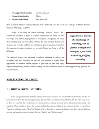 

Conceptualists/formalists:

Hamilton, Mansel



Linguists/nominalists:

Whatley



Realists/materialists:

John Stuart Mill

Here is another definition of logic extracted from a text book (The Art and Science of Logic by Daniel Bonevac,
Mayfield Publishing Co., 1990):
Logic is the study of correct reasoning. Aristotle (384-322 B.C.)
founded the discipline of logic as a system of principles on which all other

Logic does not describe

knowledge rests. Indeed, logic pertains to all subjects, since people can reason

the psychology of

about anything they can think about. Politics, the arts, literature, business, the
sciences, and everyday problems are all subjects open to reasoning. Sometimes
the reasoning is good; sometimes not so good. People use logic to tell the
difference.
.

reasoning, with its
flashes of insight and
oversight; it prescribes

.

.

The twentieth century has witnessed remarkable advances in science and
technology that have improved the lives of vast numbers of people. These

methods of justifying
reasoning,

applications of scientific method required a great deal of good and highly
sophisticated reasoning. But the twentieth century has also suffered the results of reasoning gone astray (political and
social disasters).

APPLICATION OF LOGIC:

1. LOGIC & SOCIAL STUDIES:
In the last generation the Instinctive logic of the social sciences was confronted with two tasks. On the one
hand, it had to show the distinctive peculiarity, the feasibility, and the necessity of history. On the other hand, it had
to show not only that there is, but also how there can be, a science of human action that aims at universally valid
cognition. There can be no doubt that a great deal has been accomplished for the solution of these two problems.
That these solutions are not "final" or "definitive" is evident, for as long as the human mind does not stop thinking,
striving, and inquiring, there is no such thing as "finality" and "definitiveness."

 