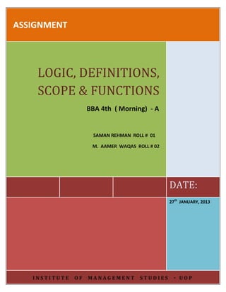 ASSIGNMENT

LOGIC, DEFINITIONS,
SCOPE & FUNCTIONS
BBA 4th ( Morning) - A

SAMAN REHMAN ROLL # 01
M. AAMER WAQAS ROLL # 02

DATE:
27th JANUARY, 2013

INSTITUTE

OF

MANAGEMENT

STUDIES

- UOP

 