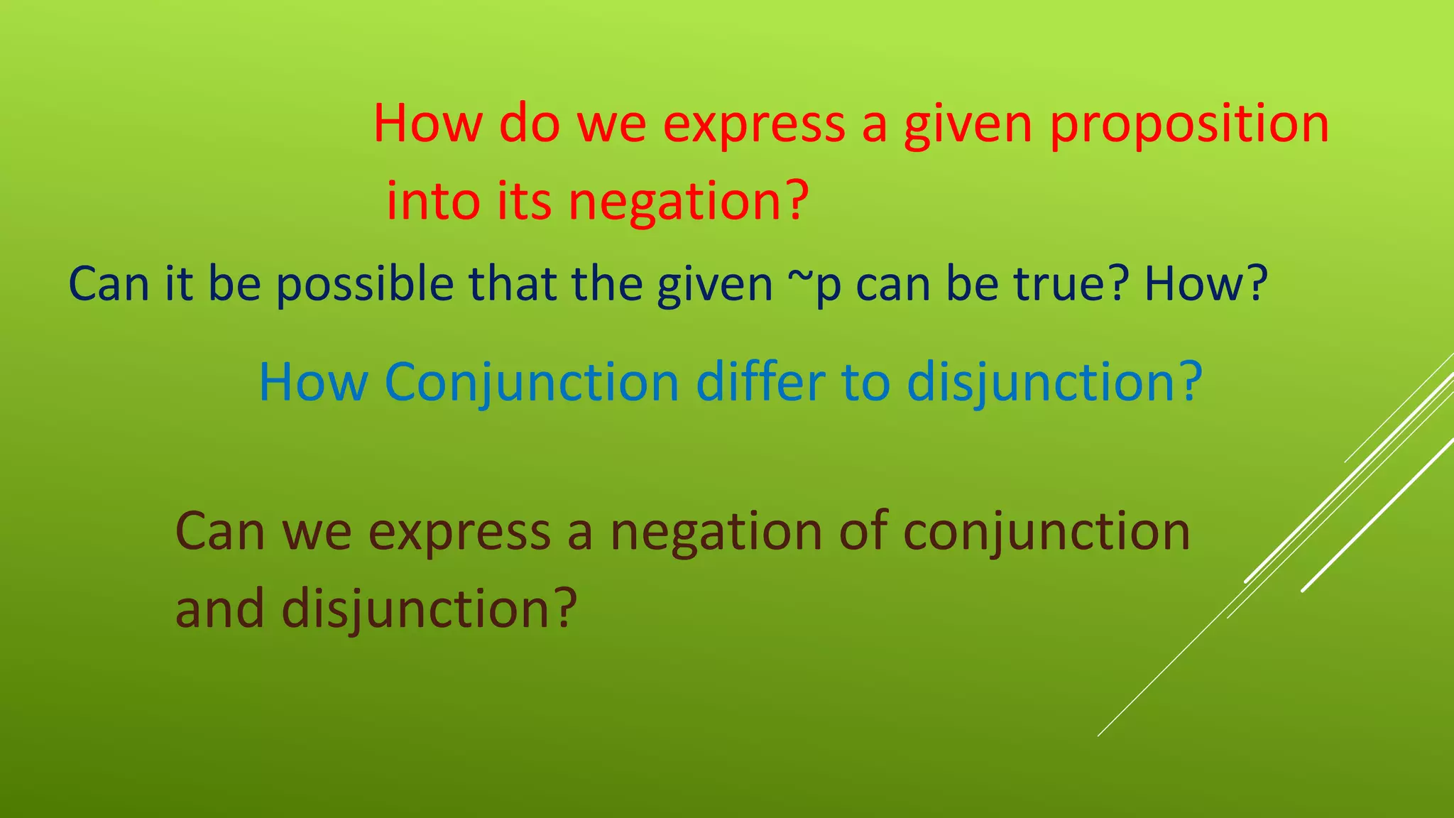 How do we express a given proposition
into its negation?
Can it be possible that the given ~p can be true? How?
How Conjunction differ to disjunction?
Can we express a negation of conjunction
and disjunction?
 