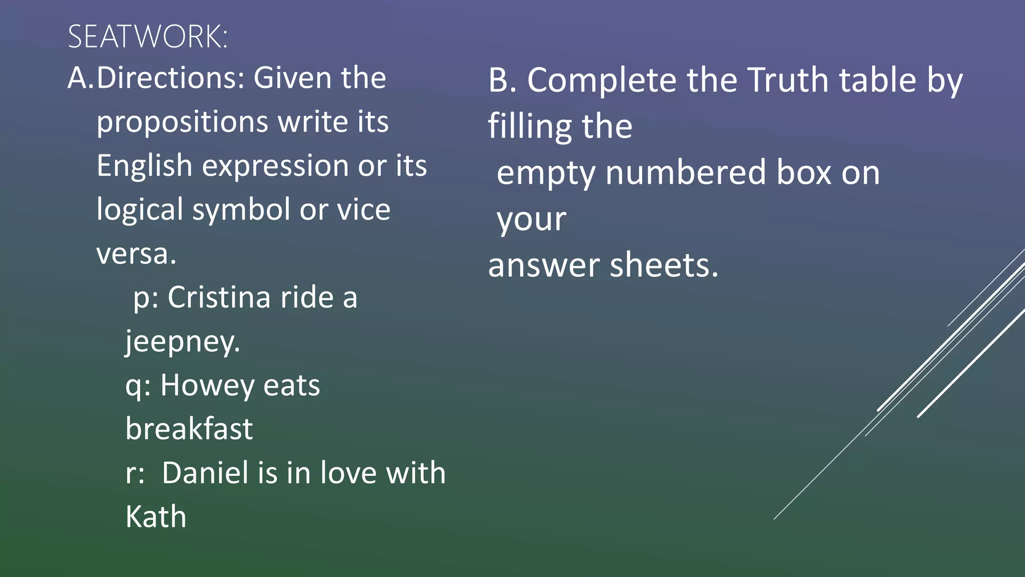 A.Directions: Given the
propositions write its
English expression or its
logical symbol or vice
versa.
p: Cristina ride a
jeepney.
q: Howey eats
breakfast
r: Daniel is in love with
Kath
B. Complete the Truth table by
filling the
empty numbered box on
your
answer sheets.
SEATWORK:
 