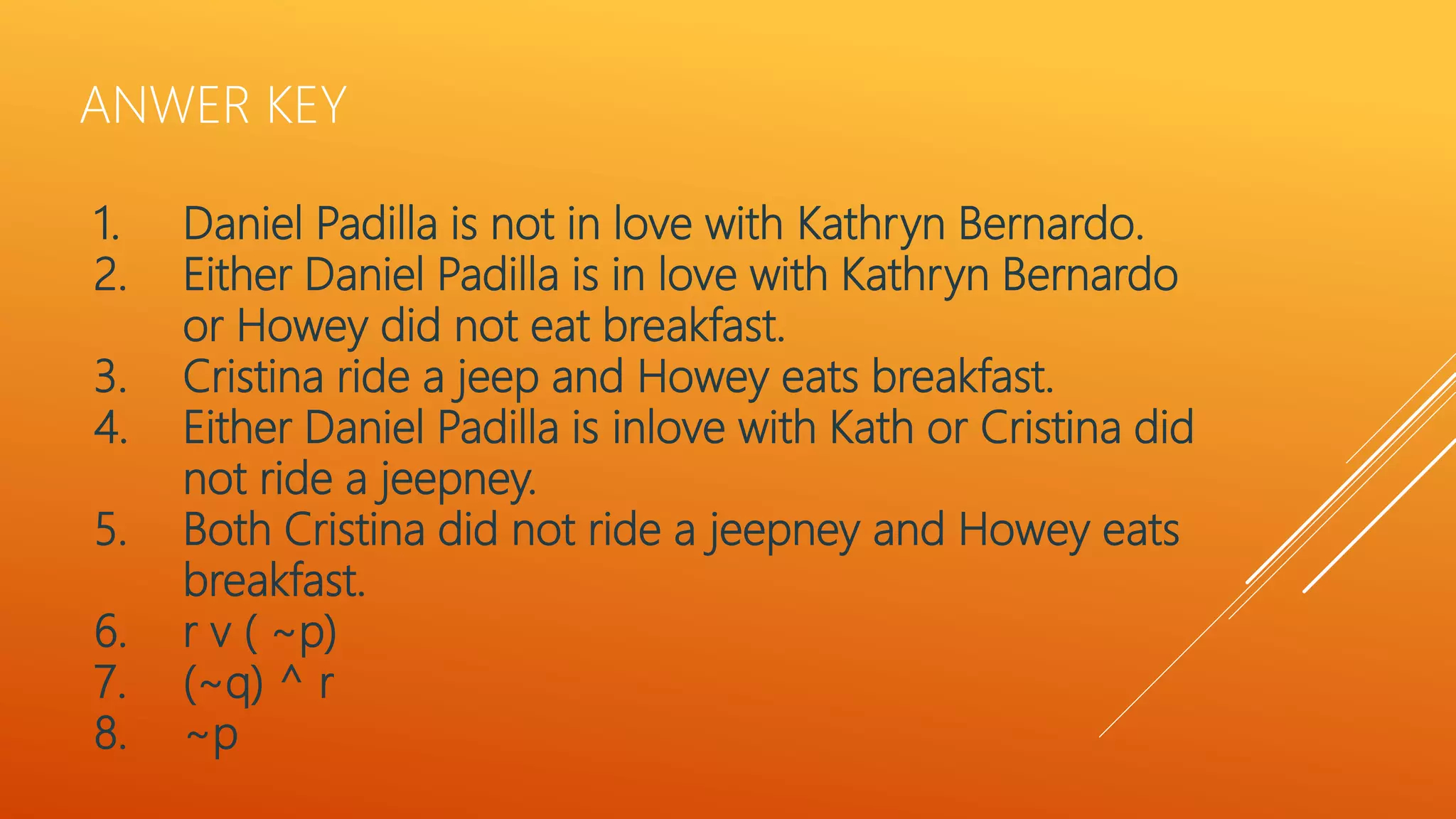 ANWER KEY
1. Daniel Padilla is not in love with Kathryn Bernardo.
2. Either Daniel Padilla is in love with Kathryn Bernardo
or Howey did not eat breakfast.
3. Cristina ride a jeep and Howey eats breakfast.
4. Either Daniel Padilla is inlove with Kath or Cristina did
not ride a jeepney.
5. Both Cristina did not ride a jeepney and Howey eats
breakfast.
6. r v ( ~p)
7. (~q) ^ r
8. ~p
 