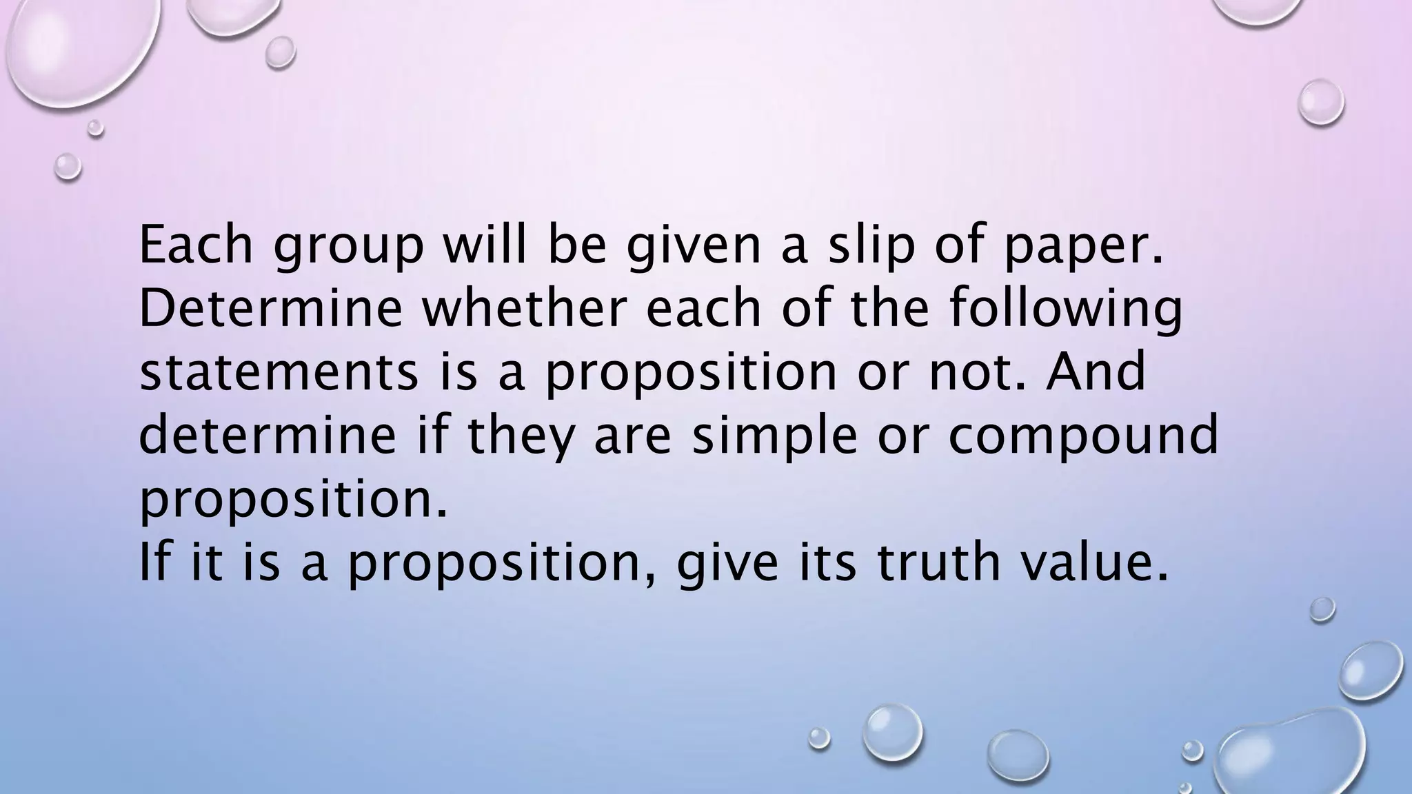 Each group will be given a slip of paper.
Determine whether each of the following
statements is a proposition or not. And
determine if they are simple or compound
proposition.
If it is a proposition, give its truth value.
 