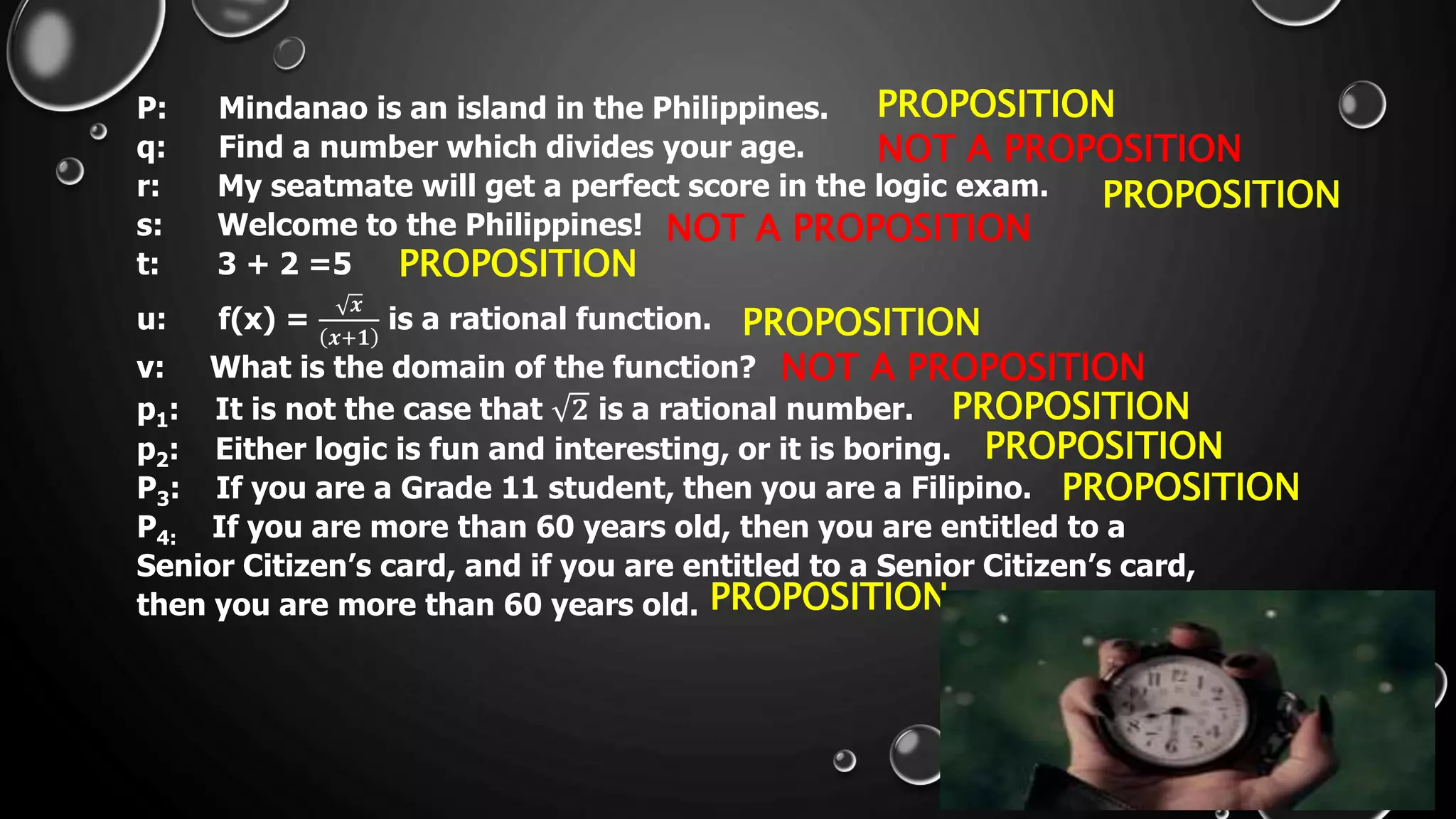 P: Mindanao is an island in the Philippines.
q: Find a number which divides your age.
r: My seatmate will get a perfect score in the logic exam.
s: Welcome to the Philippines!
t: 3 + 2 =5
u: f(x) =
𝒙
𝒙+𝟏
is a rational function.
v: What is the domain of the function?
p1: It is not the case that 𝟐 is a rational number.
p2: Either logic is fun and interesting, or it is boring.
P3: If you are a Grade 11 student, then you are a Filipino.
P4: If you are more than 60 years old, then you are entitled to a
Senior Citizen’s card, and if you are entitled to a Senior Citizen’s card,
then you are more than 60 years old.
PROPOSITION
PROPOSITION
PROPOSITION
PROPOSITION
PROPOSITION
PROPOSITION
PROPOSITION
PROPOSITION
NOT A PROPOSITION
NOT A PROPOSITION
NOT A PROPOSITION
 