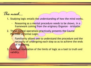The need… Studying logic entails the understanding of how the mind works. Reasoning as a mental procedure needs to be shown, in a framework coming from the originary Organon - Aristotle. These mental operations practically presents the Course Plantilla in Formal Logic. Familiarity allows one to understand the procedure and the necessity of undergoing each step so as to achieve the ends of reasoning. 3.  Eventual realization of the limits of logic as a tool to truth and validity. 
