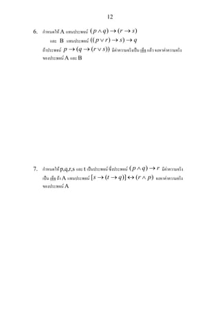 12
6. กําหนดให A แทนประพจน ( ) ( )p q r s∧ → →
และ B แทนประพจน (( ) )p r s q∨ → →
ถาประพจน ( ( ))p q r s→ → ∨ มีคาความจริงเปน เท็จ แลว จงหาคาความจริง
ของประพจน A และ B
7. กําหนดให p,q,r,s และ t เปนประพจน ซึ่งประพจน ( )p q r∧ → มีคาความจริง
เปน เท็จ ถา A แทนประพจน [ ( )] ( )s t q r p→ → ↔ ∧ จงหาคาความจริง
ของประพจน A
 