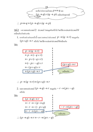19
∴ ( ) ( )p q p q q p↔ ≡ → ∧ →
วิธีที่ 2 –ตรวจสอบประพจน 2 ประพจน วาสมมูลกันหรือไม โดยวิธีการแปลงคาประพจนให
เหมือนกัน ตัวอยาง เชน
1. จากตัวอยางกอนหนานี้ จงตรวจสอบวาประพจน ( )p q r→ → สมมูลกับ
( )p q r∧ → หรือไม โดยวิธีการแปลงคาประพจนใหเหมือนกัน
วิธีทํา
( )
( )
( )
( )
( )
( )
p q r
p q r
p q r
p q r
p q r
p q r
→ →
≡ → ∨
≡ ∨ ∨
≡ ∨ ∨
≡ ∧ ∨
≡ ∧ →
∼
∼ ∼
∼ ∼
∼
( )p q r∧ →
∴ ( ) ( )p q r p q r→ → ≡ ∧ →
2. จงตรวจสอบประพจน ( )p q r→ → สมมูลกับ ( )r p q→ ∧∼ ∼
หรือไม
วิธีทํา
( )
( )
( )
( )
p q r
r p q
r p q
r p q
→ →
≡ → →
≡ → ∨
≡ → ∧
∼ ∼
∼ ∼ ∼
∼ ∼
( )r p q→ ∧∼ ∼
∴ ( ) ( )p q r r p q→ → ≡ → ∧∼ ∼
จะเห็นวาคาความจริงของ p q↔ และ
( ) ( )p q q p→ ∧ → เหมือนกันทุกกรณี
เหมือนกัน
เหมือนกัน
 