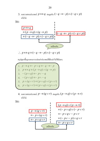 20
3. จงตรวจสอบประพจน p q↔ สมมูลกับ ( ) ( )q p q p→ ∧ ∨∼ ∼ ∼
หรือไม
วิธีทํา
( ) ( )
( ) ( )
p q
p q q p
q p q p
↔
≡ → ∧ →
≡ → ∧ ∨∼ ∼ ∼
( ) ( )q p q p→ ∧ ∨∼ ∼ ∼
∴ ( ) ( )p q q p q p↔ ≡ → ∧ ∨∼ ∼ ∼
สรุปสูตรพื้นฐานของการแปลงคาประพจนที่ตองนําไปใชบอยๆ
1. p q p q q p→ ≡ ∨ ≡ →∼ ∼ ∼
2. ( ) ( )p q p q q p↔ ≡ → ∧ →
3. ( )p q p q∧ ≡ ∨∼ ∼ ∼
4. ( )p q p q∨ ≡ ∧∼ ∼ ∼
5. ( ) ( ) ( )p q r p q p r∧ ∨ ≡ ∧ ∨ ∧
6. ( ) ( ) ( )p q r p q p r∨ ∧ ≡ ∨ ∧ ∨
4. จงตรวจสอบประพจน ( )p q r→ ∨ สมมูลกับ ( ) ( )p q p r→ ∨ →
หรือไม
วิธีทํา
( )
( )
p q r
p q r
p q r
→ ∨
≡ ∨ ∨
≡ ∨ ∨
∼
∼
( ) ( )
( ) ( )
( )
p q p r
p q p r
p q p r
p p q r
p q r
→ ∨ →
≡ ∨ ∨ ∨
≡ ∨ ∨ ∨
≡ ∨ ∨ ∨
≡ ∨ ∨
∼ ∼
∼ ∼
∼ ∼
∼
เหมือนกัน
เหมือนกัน
 