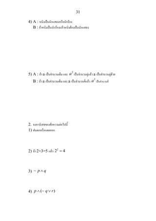 31
4) A : หนิงเปนนักแสดงหรือนักรอง
B : ถาหนิงเปนนักรองแลวหนิงตองเปนนักแสดง
5) A : ถา a เปนจํานวนเต็ม และ
2
a เปนจํานวนคูแลว a เปนจํานวนคูดวย
B : ถา a เปนจํานวนเต็ม และ a เปนจํานวนคี่แลว
2
a เปนจํานวนคี่
2. จงหานิเสธของขอความตอไปนี้
1) ฝนตกหรือแดดออก
2) ถา 2+3=5 แลว 2
2 4=
3) p q∧∼
4) ( )p q r∧ ∨∼
 