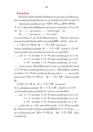 43
6.ตัวบงปริมาณ
ใชรวมกับประโยคเปด แลวทําใหประโยคเปดดังกลาวสามารถระบุคาความจริงไดแนนอนวา
มีคาความจริงเปน จริง หรือ เท็จ ซึ่งก็หมายความวา ประโยคเปดนั้นจะเรียกวาเปน “ประพจน” ได
ตัวบงปริมาณประกอบไปดวย 2 ตัว คือ [ ]For All∀ และ [ ]For Some∃
∀ และ ∃ เปนตัวบงปริมาณที่ใชคูกับตัวแปร เชน ตัวแปร x เราจะเขียนคูกันวา x∀ และ x∃
โดย x∀ ……….มีความหมายวา……. “สําหรับ x ทุกตัว” และ
x∃ ……….มีความหมายวา……. “มี x บางตัว”
นอกจากตัวบงปริมาณ ∀ และ ∃จะตองใชคูกับตัวแปรเชน x เปนตนแลว เราตองกําหนด
ขอบเขตของตัวแปรตองมีคาอยูในเซตที่เรียกวาเอกภพสัมพัทธ เทานั้นดวย ตัวอยาง เชน
1. [ 2 0]x x∀ + = เมื่อ = { 2, 1,0}− − มีความหมายวา
“สําหรับ x ทุกตัวที่อยูในเอกภพสัมพัทธ = { 2, 1,0}− − แลวทําให 2 0x + = ”
ถามวาประพจนดังกลาวมีคาความจริงเปนอะไร? จะเห็นวา x สามารถมีคาไดดังนี้
……กรณี 2x = − ประโยคเปด 2 0x + = จะมีคาความจริงเปน จริง [( 2) 2 0]− + =
1x = − ประโยคเปด 2 0x + = จะมีคาความจริงเปน เท็จ [( 1) 2 0]− + ≠
0x = ประโยคเปด 2 0x + = จะมีคาความจริงเปน เท็จ [0 2 0]+ ≠
……จะเห็นวา จากคา x ที่เปนไปไดทั้งหมด มีคา x=(-1) และ x=0 ที่ทําใหประโยคเปด
2 0x + = มีคาความจริงเปน เท็จ ซึ่งก็หมายความวาคา x ที่เปนไปไดทั้งหมด ไมไดทําให
ประโยคเปด 2 0x + = มีคาความจริงเปน จริง ทั้งหมดทุกกรณีคา x ……..เพราะฉะนั้นจึง
สรุปวาประพจน [ 2 0]x x∀ + = เมื่อ = { 2, 1,0}− − นั้นมีคาความจริงเปน
เท็จ
2. [ 2 0]x x∃ + = เมื่อ = { 2, 1,0}− − มีความหมายวา
“มี x บางตัวที่อยูในเอกภพสัมพัทธ = { 2, 1,0}− − แลวทําให 2 0x + = ”
ถามวาประพจนดังกลาวมีคาความจริงเปนอะไร? จะเห็นวา x สามารถมีคาไดดังนี้
……กรณี 2x = − ประโยคเปด 2 0x + = จะมีคาความจริงเปน จริง [( 2) 2 0]− + =
1x = − ประโยคเปด 2 0x + = จะมีคาความจริงเปน เท็จ [( 1) 2 0]− + ≠
0x = ประโยคเปด 2 0x + = จะมีคาความจริงเปน เท็จ [0 2 0]+ ≠
……จะเห็นวา ถาคา x = (-2) แลวจะทําใหประโยคเปด 2 0x + = มีคาความจริงเปน
จริง ซึ่งก็หมายความวา มีคา x ซึ่งอยูในเอกภพสัมพัทธ ที่ทําให 2 0x + = จริง……..
เพราะฉะนั้นจึงสรุปวาประพจน [ 2 0]x x∃ + = เมื่อ = { 2, 1,0}− − นั้นมีคา
ความจริงเปน จริง
 