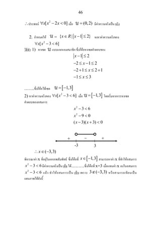 46
∴ประพจน
2
[ 2 0]x x x∀ − < เมื่อ (0,2)= มีคาความจริงเปน จริง
2. กําหนดให = { | 1 2}x R x∈ − ≤ จงหาคาความจริงของ
2
[ 3 6]x x∀ − <
วิธีทํา 1) หาเซต แบบแจกแจงสมาชิก ซึ่งก็คือหาเซตคําตอบของ
1 2
2 1 2
2 1 2 1
1 3
x
x
x
x
− ≤
− ≤ − ≤
− + ≤ ≤ +
− ≤ ≤
…….ซึ่งก็คือไดเซต [ ]1,3= −
2) หาคาความจริงของ
2
[ 3 6]x x∀ − < เมื่อ [ ]1,3= − โดยเริ่มจากการหาเซต
คําตอบของอสมการ
2
2
3 6
9 0
( 3)( 3) 0
x
x
x x
− <
− <
− + <
( 3,3)x∴ ∈ −
พิจารณาคา x ที่อยุในเอกภพสัมพัทธ ซึ่งก็คือที่ [ ]1,3x∈ − สามารถหาคา x ที่ทําใหอสมการ
2
3 6x − < มีคาความจริงเปน เท็จ ได………ซึ่งก็คือที่ x=3 เมื่อแทนคา x ลงในอสมการ
2
3 6x − < แลว ทําใหอสมการเปน เท็จ เพราะ 3 ( 3,3)∉ − หรือสามารถเขียนเปน
แผนภาพไดดังนี้
-3 3
+ − +
 