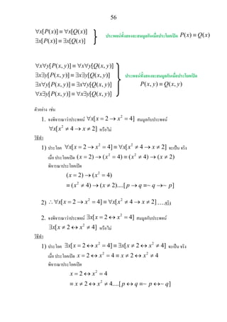 56
[ ( )] [ ( )]
[ ( )] [ ( )]
x P x x Q x
x P x x Q x
∀ ≡ ∀
∃ ≡ ∃
[ ( , )] [ ( , )]
[ ( , )] [ ( , )]
[ ( , )] [ ( , )]
[ ( , )] [ ( , )]
x y P x y x y Q x y
x y P x y x y Q x y
x y P x y x y Q x y
x y P x y x y Q x y
∀ ∀ ≡ ∀ ∀
∃ ∃ ≡ ∃ ∃
∃ ∀ ≡ ∃ ∀
∀ ∃ ≡ ∀ ∃
ตัวอยาง เชน
1. จงพิจารณาวาประพจน
2
[ 2 4]x x x∀ = → = สมมูลกับประพจน
2
[ 4 2]x x x∀ ≠ → ≠ หรือไม
วิธีทํา
1) ประโยค
2 2
[ 2 4] [ 4 2]x x x x x x∀ = → = ≡ ∀ ≠ → ≠ จะเปน จริง
เมื่อ ประโยคเปด
2 2
( 2) ( 4) ( 4) ( 2)x x x x= → = ≡ ≠ → ≠
พิจารณาประโยคเปด
2
2
( 2) ( 4)
( 4) ( 2)....[ ]
x x
x x p q q p
= → =
≡ ≠ → ≠ → ≡ →∼ ∼
2)
2 2
[ 2 4] [ 4 2]x x x x x x∴∀ = → = ≡ ∀ ≠ → ≠ ….จริง
2. จงพิจารณาวาประพจน
2
[ 2 4]x x x∃ = ↔ = สมมูลกับประพจน
2
[ 2 4]x x x∃ ≠ ↔ ≠ หรือไม
วิธีทํา
1) ประโยค
2 2
[ 2 4] [ 2 4]x x x x x x∃ = ↔ = ≡ ∃ ≠ ↔ ≠ จะเปน จริง
เมื่อ ประโยคเปด
2 2
2 4 2 4x x x x= ↔ = ≡ ≠ ↔ ≠
พิจารณาประโยคเปด
2
2
2 4
2 4....[ ]
x x
x x p q p q
= ↔ =
≡ ≠ ↔ ≠ ↔ ≡ ↔∼ ∼
ประพจนทั้งสองจะสมมูลกันเมื่อประโยคเปด ( ) ( )P x Q x≡
ประพจนทั้งสองจะสมมูลกันเมื่อประโยคเปด
( , ) ( , )P x y Q x y≡
 